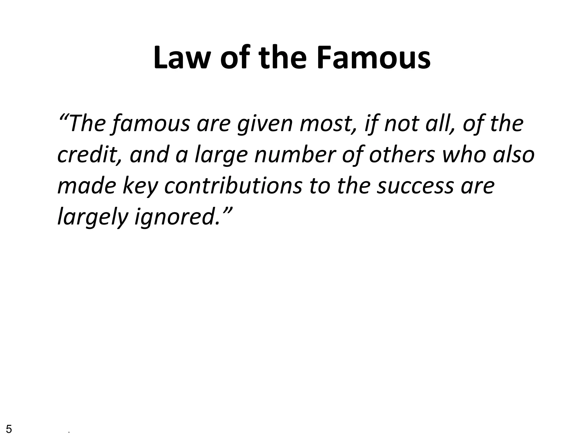 Law of the Famous
“The famous are given most, if not all, of the
credit, and a large number of others who also
made key contributions to the success are
largely ignored.”
5 .
 