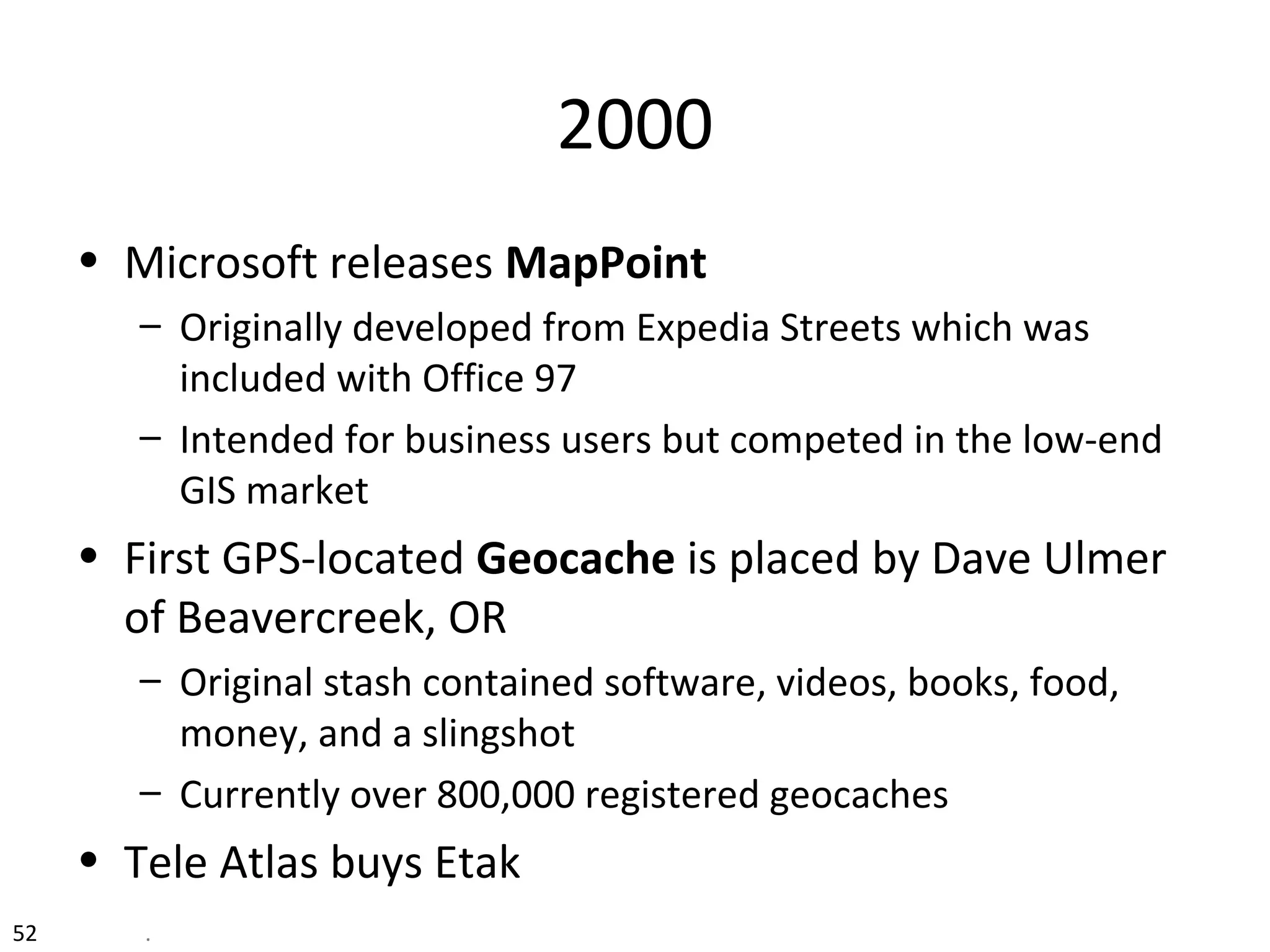 2000
• Microsoft releases MapPoint
– Originally developed from Expedia Streets which was
included with Office 97
– Intended for business users but competed in the low-end
GIS market
• First GPS-located Geocache is placed by Dave Ulmer
of Beavercreek, OR
– Original stash contained software, videos, books, food,
money, and a slingshot
– Currently over 800,000 registered geocaches
• Tele Atlas buys Etak
52 .
 