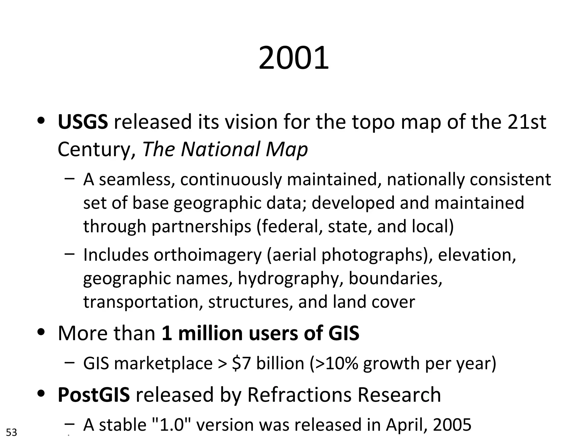 53 .
2001
• USGS released its vision for the topo map of the 21st
Century, The National Map
– A seamless, continuously maintained, nationally consistent
set of base geographic data; developed and maintained
through partnerships (federal, state, and local)
– Includes orthoimagery (aerial photographs), elevation,
geographic names, hydrography, boundaries,
transportation, structures, and land cover
• More than 1 million users of GIS
– GIS marketplace > $7 billion (>10% growth per year)
• PostGIS released by Refractions Research
– A stable "1.0" version was released in April, 2005
 