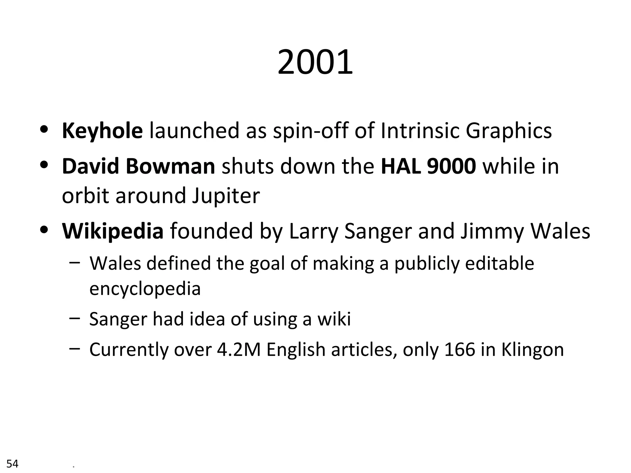 54 .
2001
• Keyhole launched as spin-off of Intrinsic Graphics
• David Bowman shuts down the HAL 9000 while in
orbit around Jupiter
• Wikipedia founded by Larry Sanger and Jimmy Wales
– Wales defined the goal of making a publicly editable
encyclopedia
– Sanger had idea of using a wiki
– Currently over 4.2M English articles, only 166 in Klingon
 