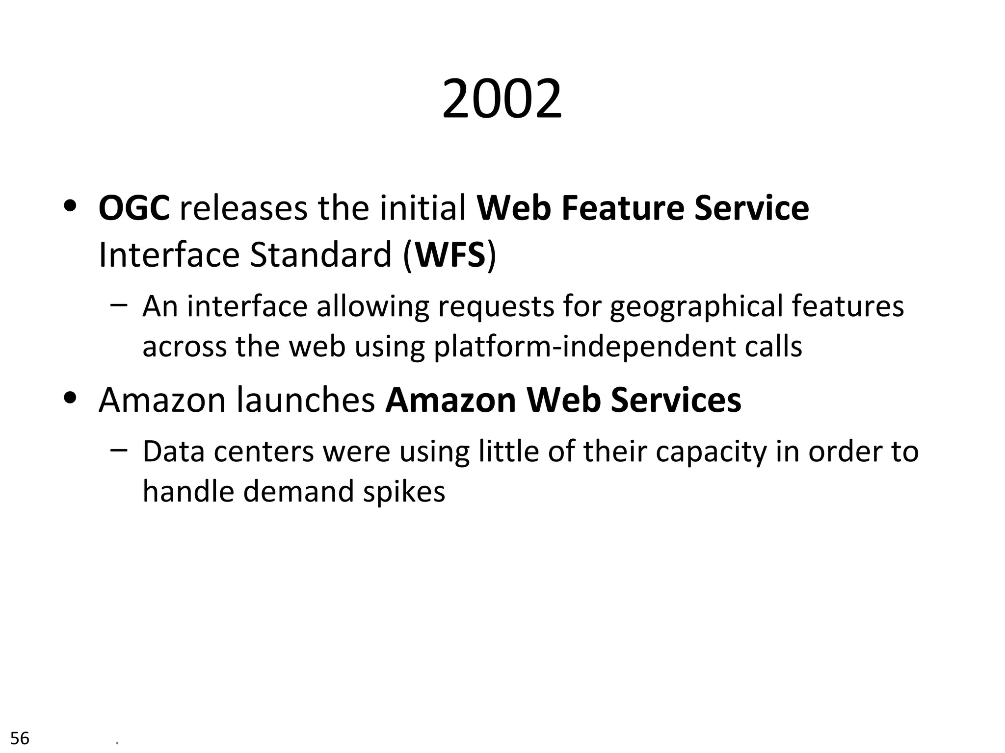 2002
• OGC releases the initial Web Feature Service
Interface Standard (WFS)
– An interface allowing requests for geographical features
across the web using platform-independent calls
• Amazon launches Amazon Web Services
– Data centers were using little of their capacity in order to
handle demand spikes
56 .
 