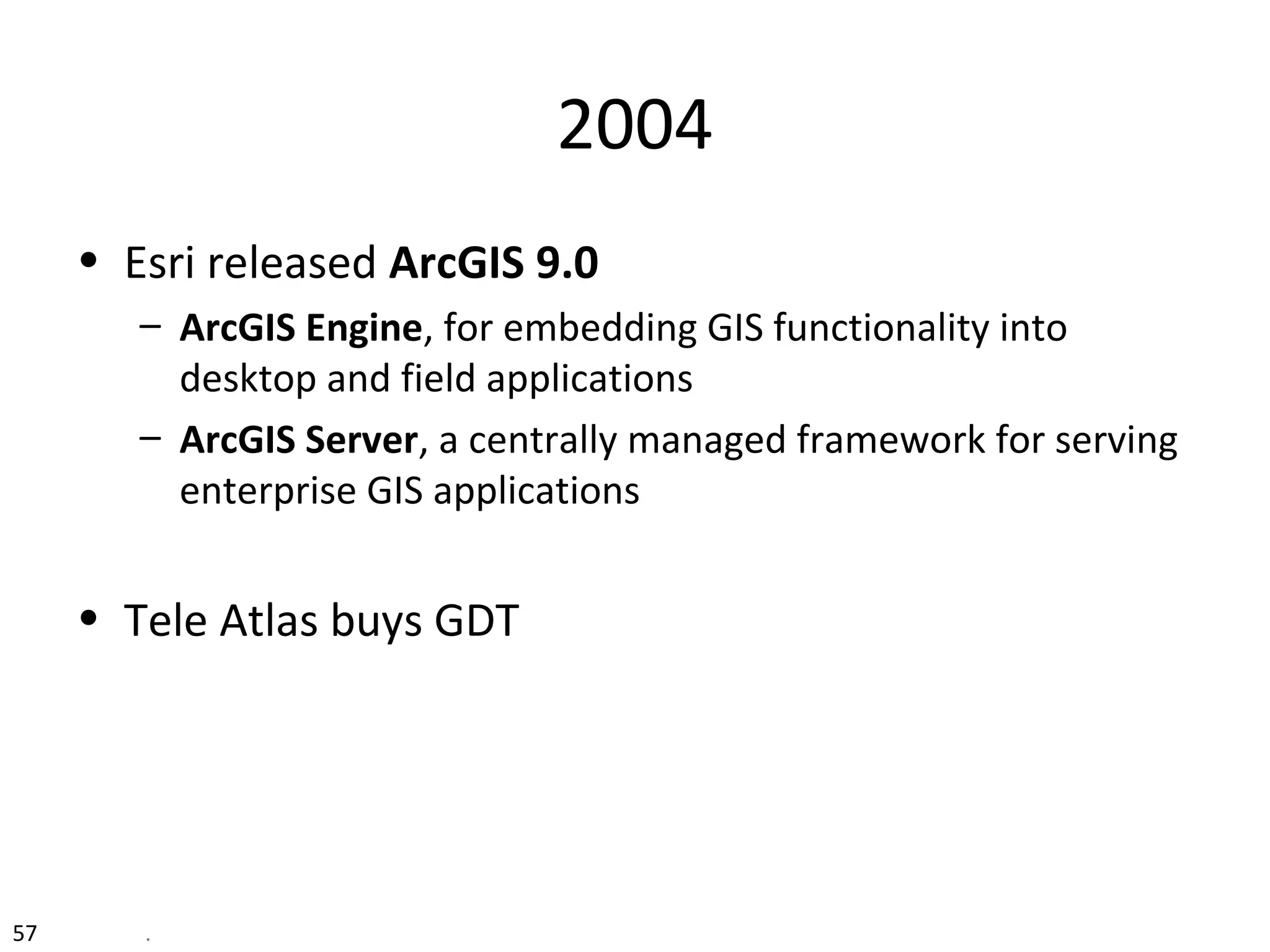 57 .
2004
• Esri released ArcGIS 9.0
– ArcGIS Engine, for embedding GIS functionality into
desktop and field applications
– ArcGIS Server, a centrally managed framework for serving
enterprise GIS applications
• Tele Atlas buys GDT
 