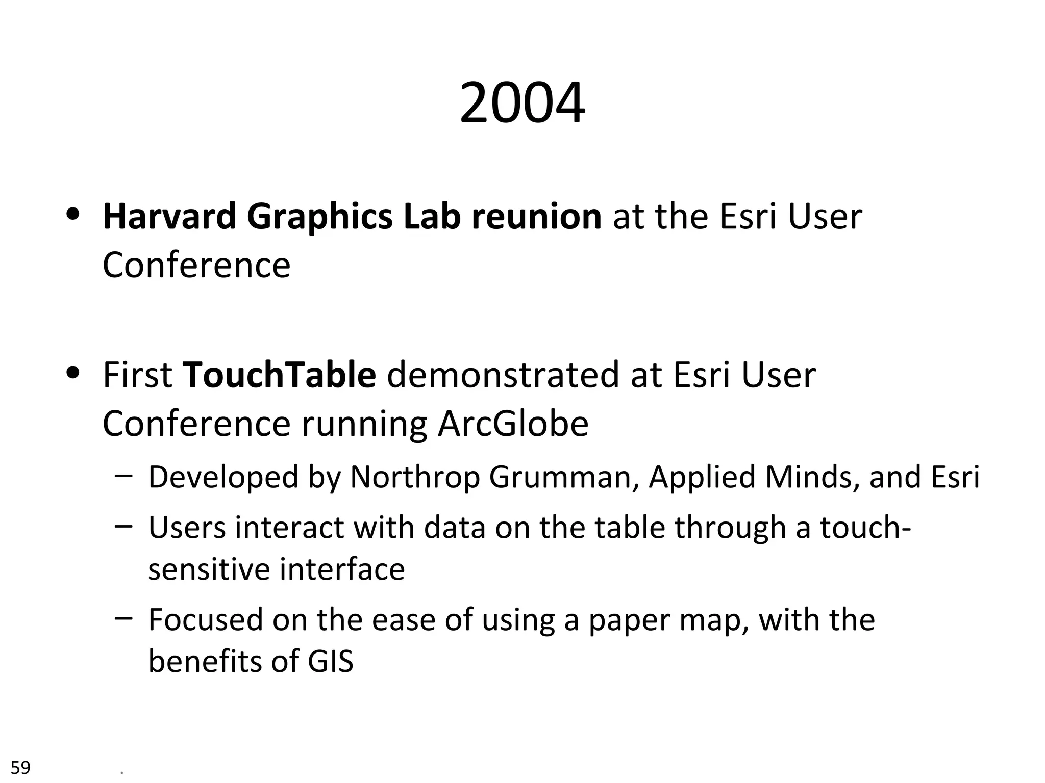 2004
• Harvard Graphics Lab reunion at the Esri User
Conference
• First TouchTable demonstrated at Esri User
Conference running ArcGlobe
– Developed by Northrop Grumman, Applied Minds, and Esri
– Users interact with data on the table through a touch-
sensitive interface
– Focused on the ease of using a paper map, with the
benefits of GIS
59 .
 
