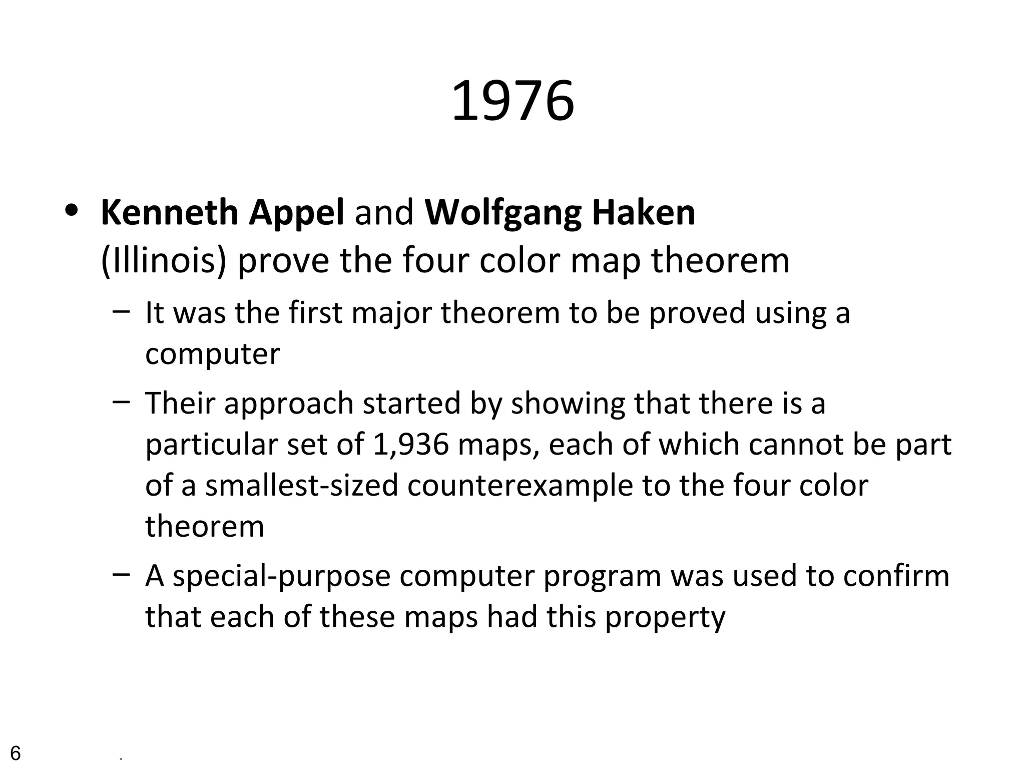 1976
• Kenneth Appel and Wolfgang Haken
(Illinois) prove the four color map theorem
– It was the first major theorem to be proved using a
computer
– Their approach started by showing that there is a
particular set of 1,936 maps, each of which cannot be part
of a smallest-sized counterexample to the four color
theorem
– A special-purpose computer program was used to confirm
that each of these maps had this property
6 .
 