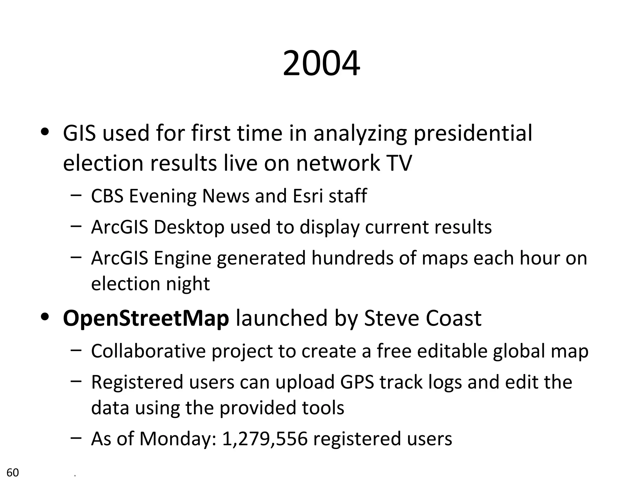 2004
• GIS used for first time in analyzing presidential
election results live on network TV
– CBS Evening News and Esri staff
– ArcGIS Desktop used to display current results
– ArcGIS Engine generated hundreds of maps each hour on
election night
• OpenStreetMap launched by Steve Coast
– Collaborative project to create a free editable global map
– Registered users can upload GPS track logs and edit the
data using the provided tools
– As of Monday: 1,279,556 registered users
60 .
 