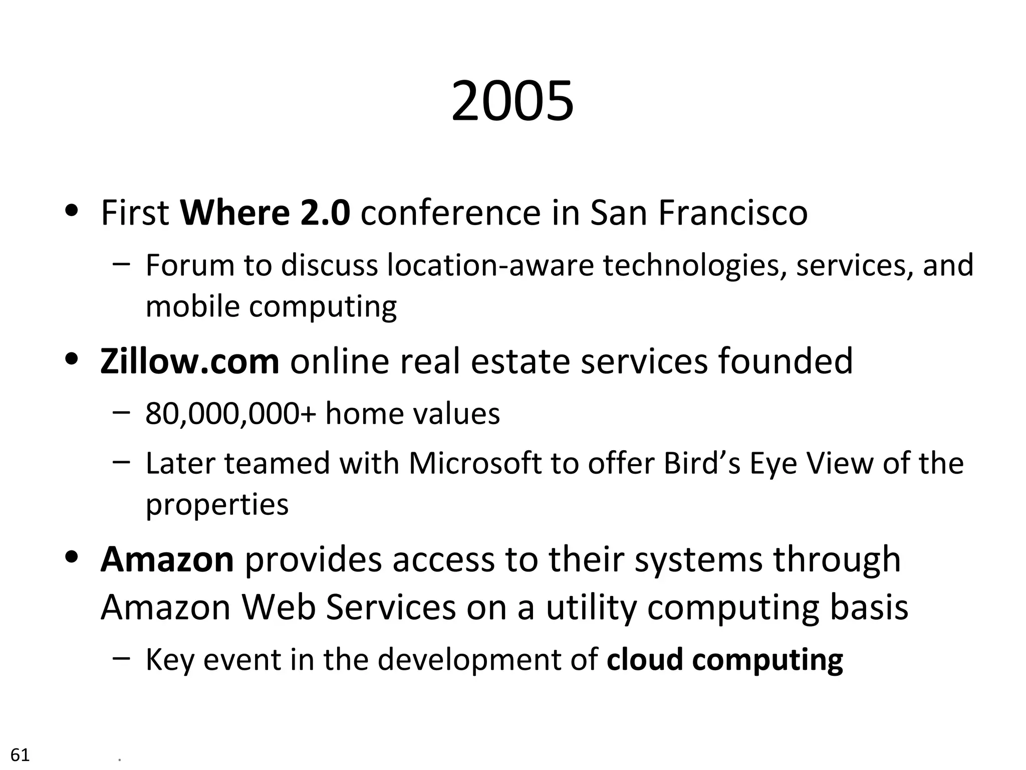 2005
• First Where 2.0 conference in San Francisco
– Forum to discuss location-aware technologies, services, and
mobile computing
• Zillow.com online real estate services founded
– 80,000,000+ home values
– Later teamed with Microsoft to offer Bird’s Eye View of the
properties
• Amazon provides access to their systems through
Amazon Web Services on a utility computing basis
– Key event in the development of cloud computing
61 .
 