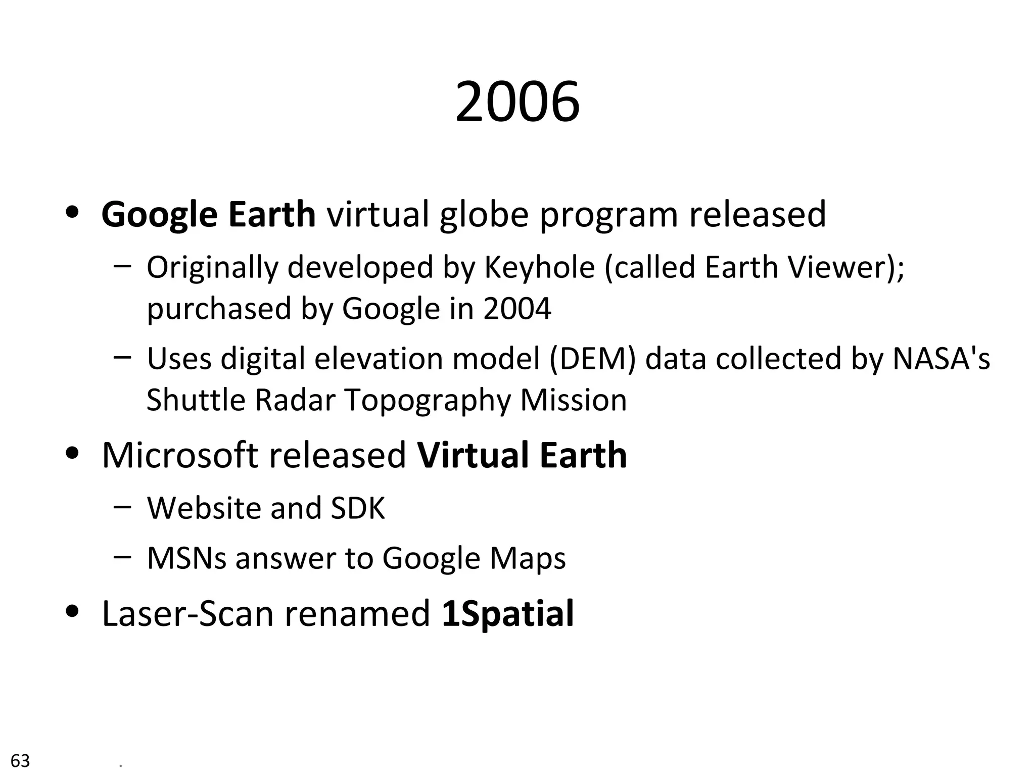 63 .
2006
• Google Earth virtual globe program released
– Originally developed by Keyhole (called Earth Viewer);
purchased by Google in 2004
– Uses digital elevation model (DEM) data collected by NASA's
Shuttle Radar Topography Mission
• Microsoft released Virtual Earth
– Website and SDK
– MSNs answer to Google Maps
• Laser-Scan renamed 1Spatial
 