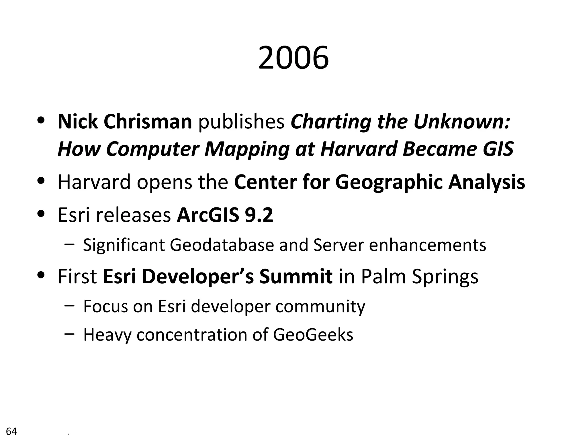 64 .
2006
• Nick Chrisman publishes Charting the Unknown:
How Computer Mapping at Harvard Became GIS
• Harvard opens the Center for Geographic Analysis
• Esri releases ArcGIS 9.2
– Significant Geodatabase and Server enhancements
• First Esri Developer’s Summit in Palm Springs
– Focus on Esri developer community
– Heavy concentration of GeoGeeks
 