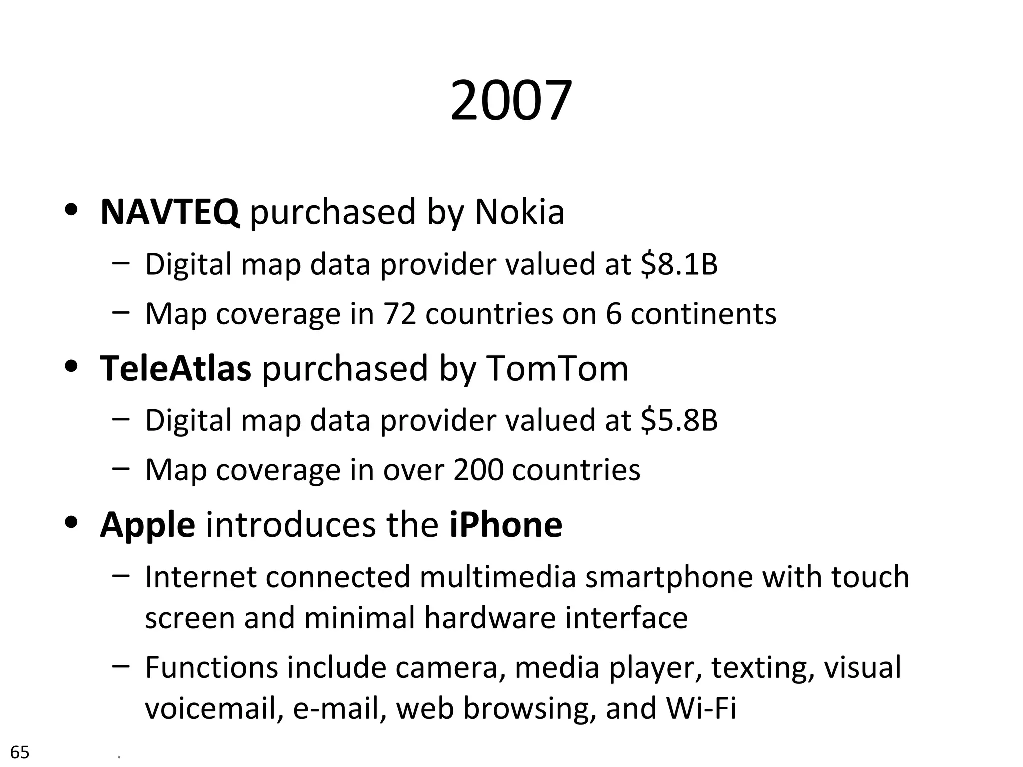 2007
• NAVTEQ purchased by Nokia
– Digital map data provider valued at $8.1B
– Map coverage in 72 countries on 6 continents
• TeleAtlas purchased by TomTom
– Digital map data provider valued at $5.8B
– Map coverage in over 200 countries
• Apple introduces the iPhone
– Internet connected multimedia smartphone with touch
screen and minimal hardware interface
– Functions include camera, media player, texting, visual
voicemail, e-mail, web browsing, and Wi-Fi
65 .
 