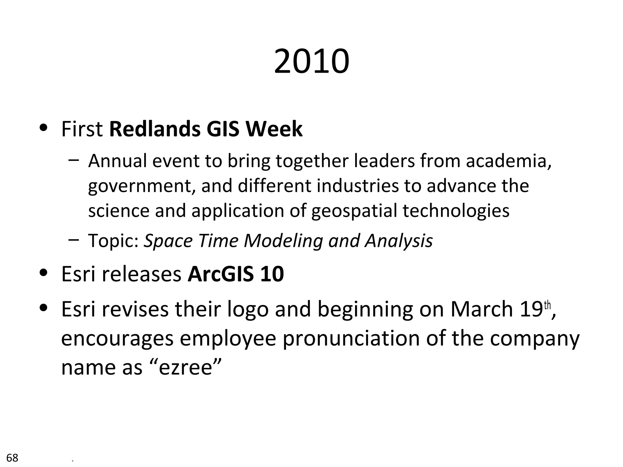 2010
• First Redlands GIS Week
– Annual event to bring together leaders from academia,
government, and different industries to advance the
science and application of geospatial technologies
– Topic: Space Time Modeling and Analysis
• Esri releases ArcGIS 10
• Esri revises their logo and beginning on March 19th
,
encourages employee pronunciation of the company
name as “ezree”
68 .
 