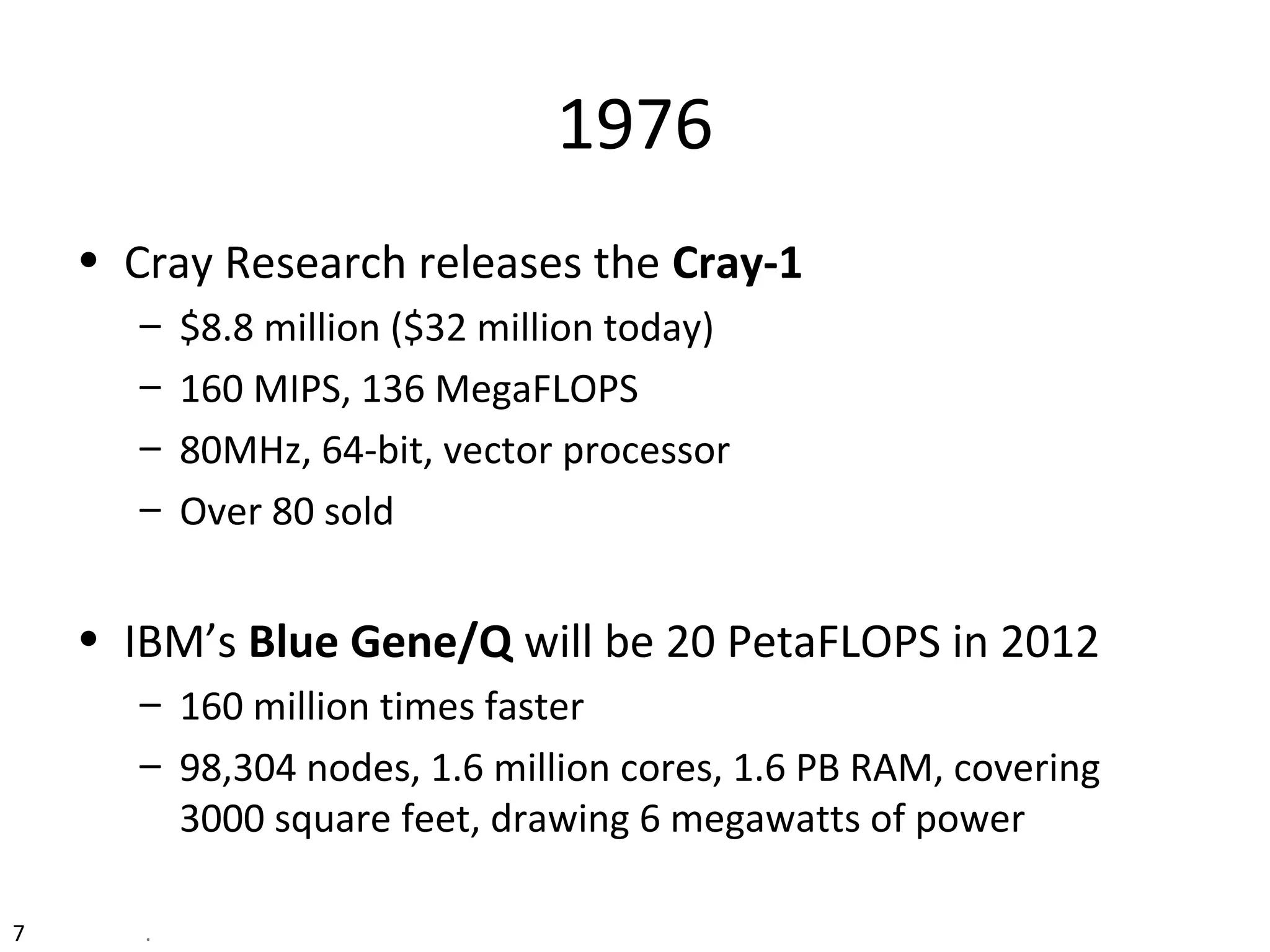 7 .
1976
• Cray Research releases the Cray-1
– $8.8 million ($32 million today)
– 160 MIPS, 136 MegaFLOPS
– 80MHz, 64-bit, vector processor
– Over 80 sold
• IBM’s Blue Gene/Q will be 20 PetaFLOPS in 2012
– 160 million times faster
– 98,304 nodes, 1.6 million cores, 1.6 PB RAM, covering
3000 square feet, drawing 6 megawatts of power
 
