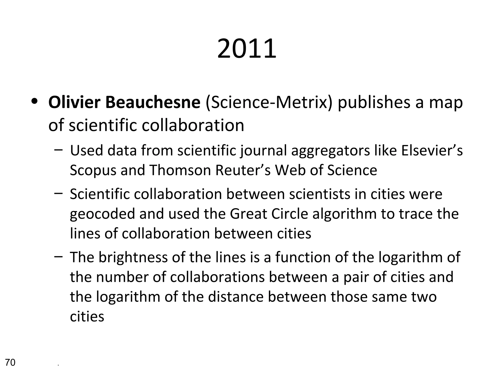 2011
• Olivier Beauchesne (Science-Metrix) publishes a map
of scientific collaboration
– Used data from scientific journal aggregators like Elsevier’s
Scopus and Thomson Reuter’s Web of Science
– Scientific collaboration between scientists in cities were
geocoded and used the Great Circle algorithm to trace the
lines of collaboration between cities
– The brightness of the lines is a function of the logarithm of
the number of collaborations between a pair of cities and
the logarithm of the distance between those same two
cities
70 .
 