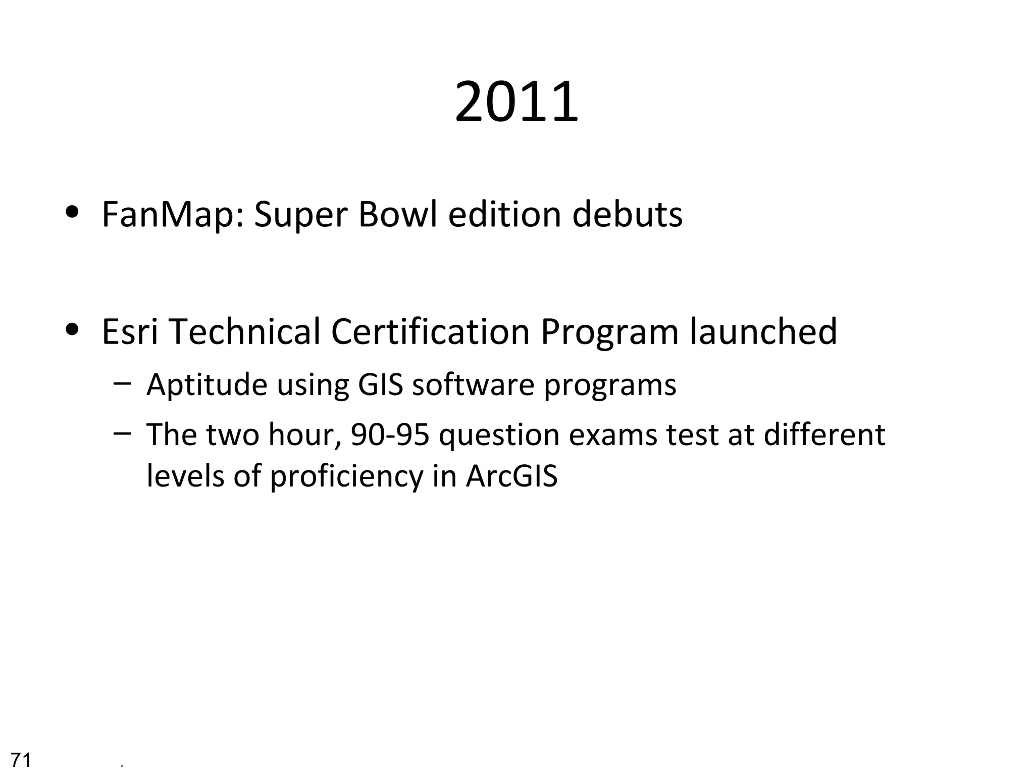 2011
• FanMap: Super Bowl edition debuts
• Esri Technical Certification Program launched
– Aptitude using GIS software programs
– The two hour, 90-95 question exams test at different
levels of proficiency in ArcGIS
71 .
 