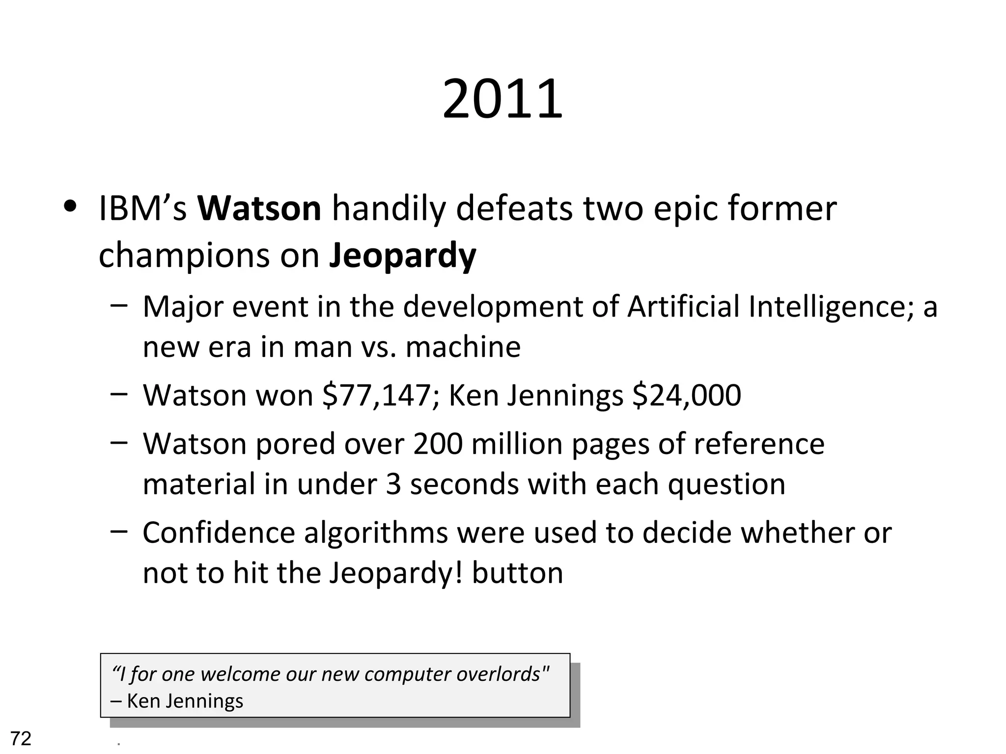 2011
• IBM’s Watson handily defeats two epic former
champions on Jeopardy
– Major event in the development of Artificial Intelligence; a
new era in man vs. machine
– Watson won $77,147; Ken Jennings $24,000
– Watson pored over 200 million pages of reference
material in under 3 seconds with each question
– Confidence algorithms were used to decide whether or
not to hit the Jeopardy! button
72 .
“I for one welcome our new computer overlords"
– Ken Jennings
“I for one welcome our new computer overlords"
– Ken Jennings
 
