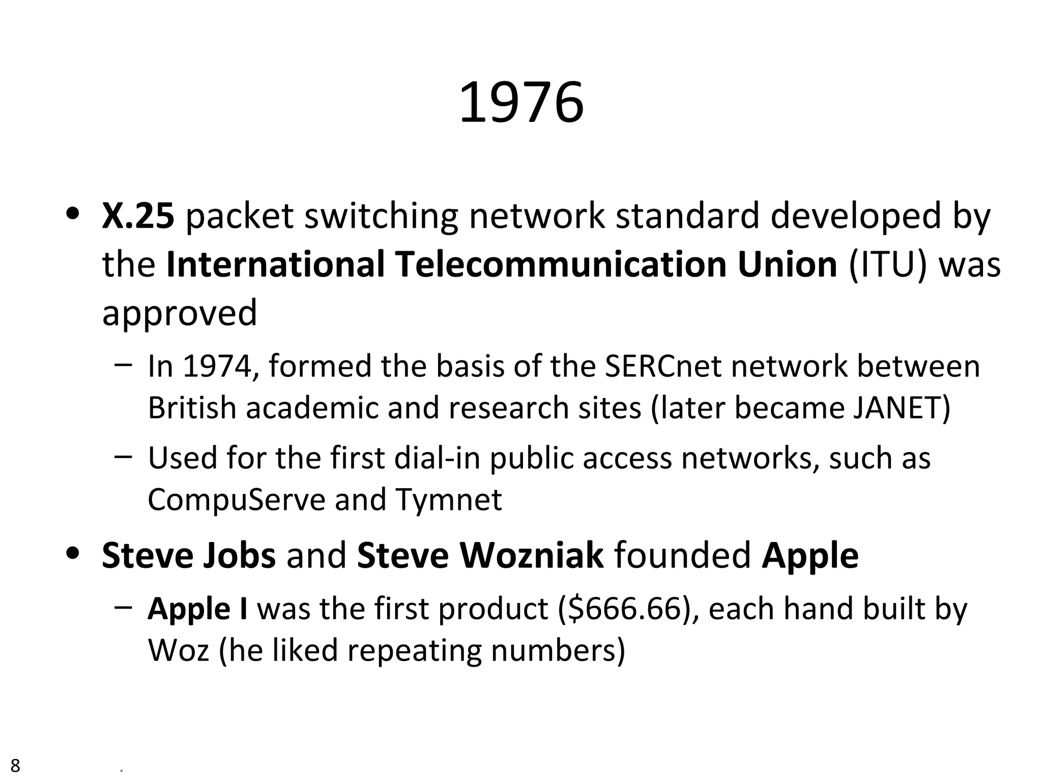 1976
• X.25 packet switching network standard developed by
the International Telecommunication Union (ITU) was
approved
– In 1974, formed the basis of the SERCnet network between
British academic and research sites (later became JANET)
– Used for the first dial-in public access networks, such as
CompuServe and Tymnet
• Steve Jobs and Steve Wozniak founded Apple
– Apple I was the first product ($666.66), each hand built by
Woz (he liked repeating numbers)
8 .
 