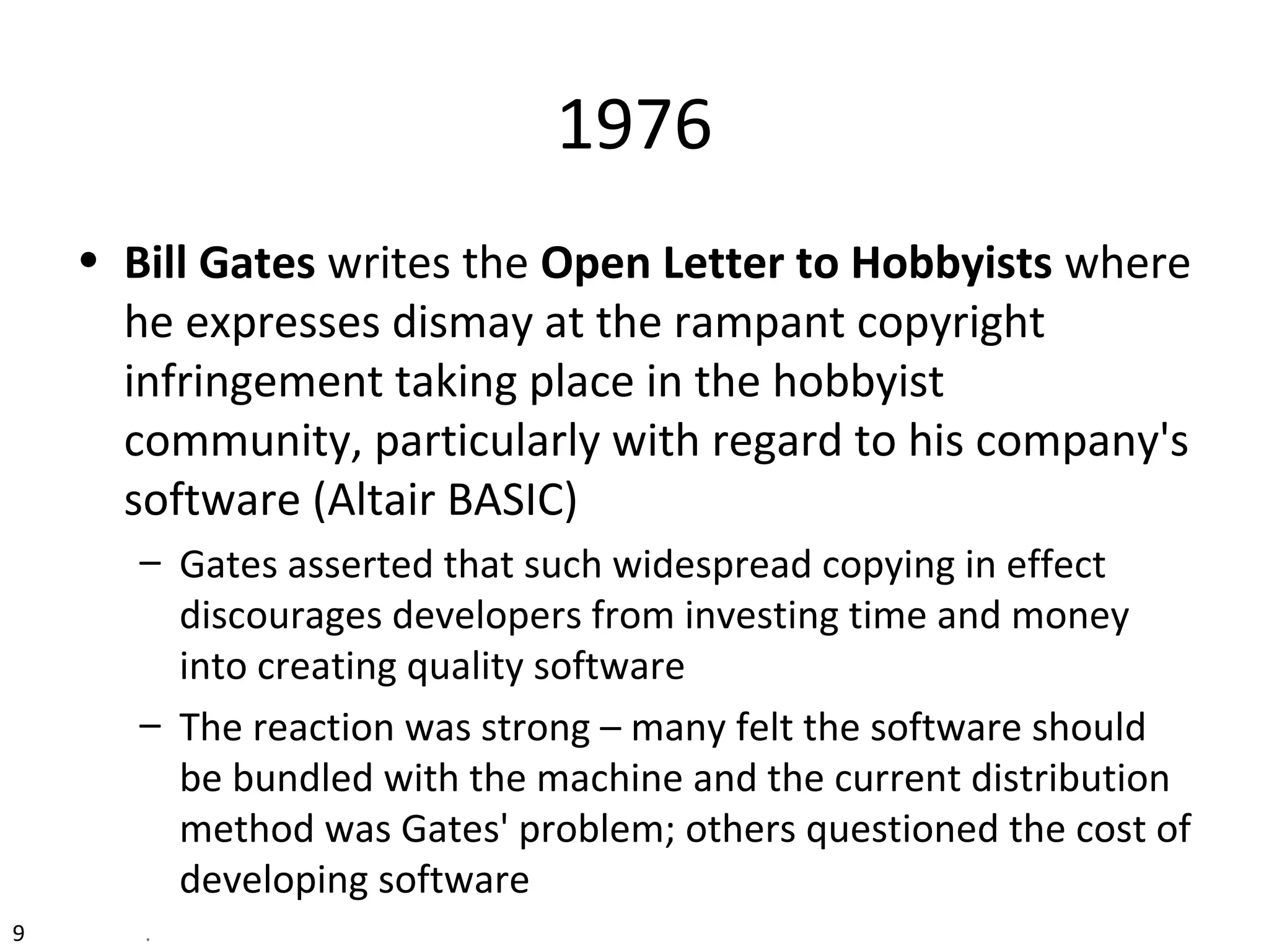 1976
• Bill Gates writes the Open Letter to Hobbyists where
he expresses dismay at the rampant copyright
infringement taking place in the hobbyist
community, particularly with regard to his company's
software (Altair BASIC)
– Gates asserted that such widespread copying in effect
discourages developers from investing time and money
into creating quality software
– The reaction was strong – many felt the software should
be bundled with the machine and the current distribution
method was Gates' problem; others questioned the cost of
developing software
9 .
 