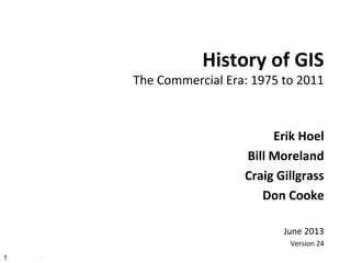 1 .
History of GIS
The Commercial Era: 1975 to 2011
Erik Hoel
Bill Moreland
Craig Gillgrass
Don Cooke
June 2013
Version 24
 