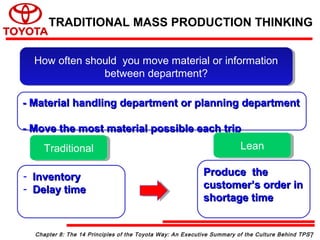 - Material handling department or planning department- Material handling department or planning department
- Move the most material possible each trip- Move the most material possible each trip
How often should you move material or information
between department?
How often should you move material or information
between department?
- InventoryInventory
- Delay timeDelay time
Produce theProduce the
customer’s order incustomer’s order in
shortage timeshortage time
TraditionalTraditional LeanLean
Chapter 8: The 14 Principles of the Toyota Way: An Executive Summary of the Culture Behind TPS
TRADITIONAL MASS PRODUCTION THINKING
7
 