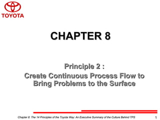 CHAPTER 8CHAPTER 8
Principle 2 :Principle 2 :
Create Continuous Process Flow toCreate Continuous Process Flow to
Bring Problems to the SurfaceBring Problems to the Surface
Chapter 8: The 14 Principles of the Toyota Way: An Executive Summary of the Culture Behind TPSChapter 8: The 14 Principles of the Toyota Way: An Executive Summary of the Culture Behind TPS 1
 