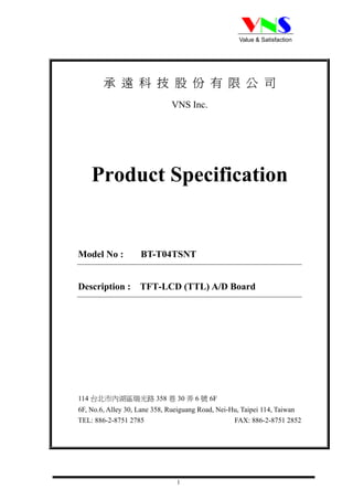 Value & Satisfaction




        承遠科技股份有限公司
                              VNS Inc.




    Product Specification


Model No :          BT-T04TSNT


Description : TFT-LCD (TTL) A/D Board




114 台北市內湖區瑞光路 358 巷 30 弄 6 號 6F
6F, No.6, Alley 30, Lane 358, Rueiguang Road, Nei-Hu, Taipei 114, Taiwan
TEL: 886-2-8751 2785                               FAX: 886-2-8751 2852




                               1
 