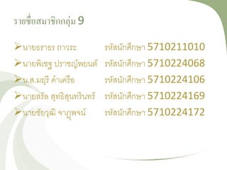 รายชื่อสมาชิกกลุ่ม 9
นายธราธร ถาวระ รหัสนักศึกษา 5710211010
นายพิเชฐ ปราชญ์พยนต์ รหัสนักศึกษา 5710224068
น.ส.มยุรี คาเครือ รหัสนักศึกษา 5710224106
นายสรัล สุทธิสุนทรินทร์ รหัสนักศึกษา 5710224169
นายชัยวุฒิ จาฏุพจน์ รหัสนักศึกษา 5710224172
 