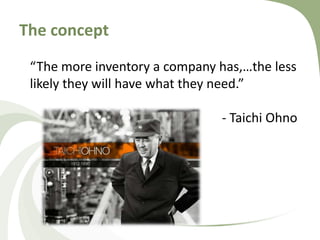 The concept
“The more inventory a company has,…the less
likely they will have what they need.”
- Taichi Ohno
 