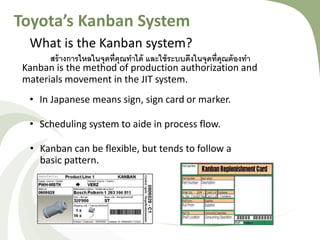 Toyota’s Kanban System
What is the Kanban system?
Kanban is the method of production authorization and
materials movement in the JIT system.
• In Japanese means sign, sign card or marker.
• Scheduling system to aide in process flow.
• Kanban can be flexible, but tends to follow a
basic pattern.
สร้างการไหลในจุดที่คุณทาได้ และใช้ระบบดึงในจุดที่คุณ้้งงทา
 