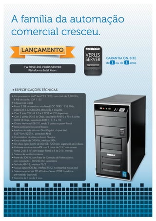 A família da automação
comercial cresceu.

                                                                       GARANTIA ON-SITE
                                                                       de 1 ou de 2 anos
           TW 9850-210 VERUS SERVER
             Plataforma Intel Xeon




DESPECIFICAÇÕES TÉCNICAS
• Um processador Intel® Xeon® E3-1220, com clock de 3,10 GHz,
 8 MB de cache, LGA 1155
• Chipset Intel C204
• Possui 2 GB de memória unbuffered ECC DDR3 1333 MHz,
 expansível a 32 GB DDR3 através de 4 soquetes
• Com 2 slots PCI-E x8 2.0 e 2 PCI-E x4 2.0 disponíveis
• Com 2 portas SATA3 (6 Gbps, suportando RAID 0 e 1) e 4 portas
 SATA2 (3 Gbps, suportando RAID 0, 1, 5 e 10)
• Quatro interfaces USB 2.0, sendo 2 portas no painel frontal
• Uma porta serial no painel traseiro
• Interface de rede on-board Dual Gigabit, chipset Intel
 82579LM/82574L, conectores RJ-45
• Controladora de vídeo on-board Nuvoton
• Uma unidade de DVD-RW, interface SATA
• Um disco rígido SATA3 de 500 GB, 7200 rpm, expansível até 2 discos
• Gabinete minitorre microATX com 2 baias de 5 ¼” com acesso
 frontal, 2 de 3 ½” com acesso frontal e 4 de 3 ½” internas
• Sistema de ventilação interna
• Fonte de 300 W, com Fator de Correção de Potência ativo,
 com comutação 110/220 VAC automática
• Teclado ABNT-2, interface PS/2
• Mouse óptico 800 dpi, interface PS/2. Acompanha mouse pad
• Sistema operacional MS Windows Server 2008 Foundation
 pré-instalado (opcional)
• Garantia de 1 ou de 2 anos
 