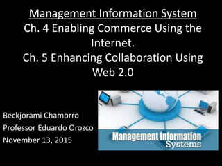 Management Information System
Ch. 4 Enabling Commerce Using the
Internet.
Ch. 5 Enhancing Collaboration Using
Web 2.0
Beckjorami Chamorro
Professor Eduardo Orozco
November 13, 2015
 