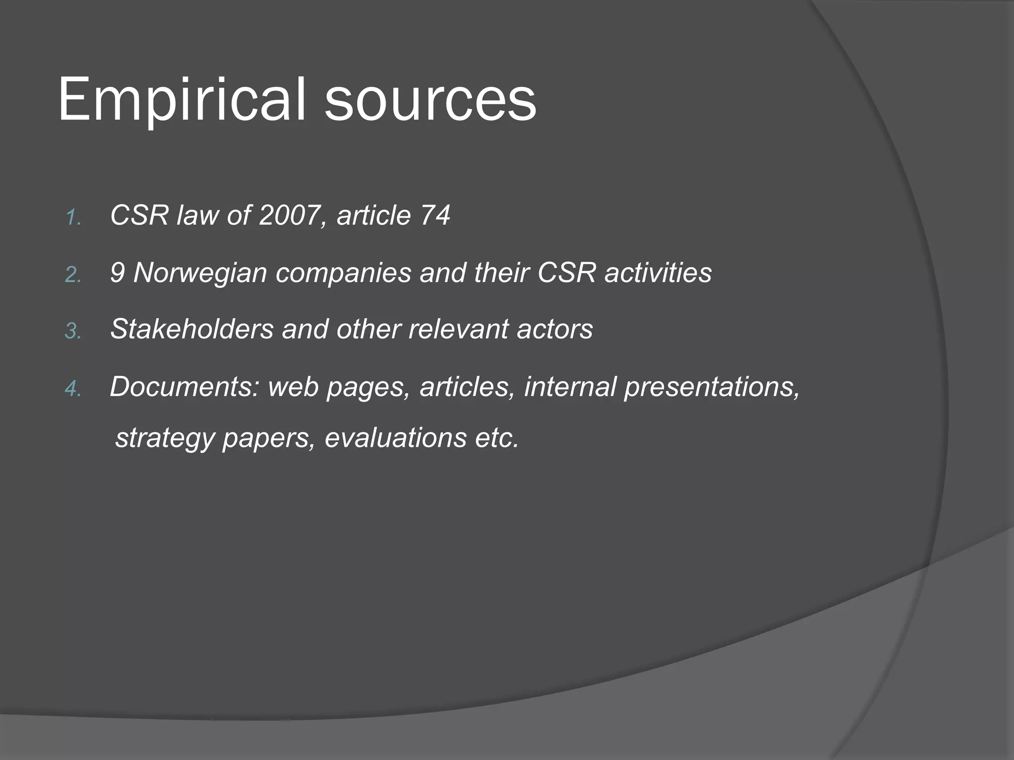 Empirical sources
1. 

CSR law of 2007, article 74

2. 

9 Norwegian companies and their CSR activities

3. 

Stakeholders and other relevant actors

4. 

Documents: web pages, articles, internal presentations,
strategy papers, evaluations etc.

 