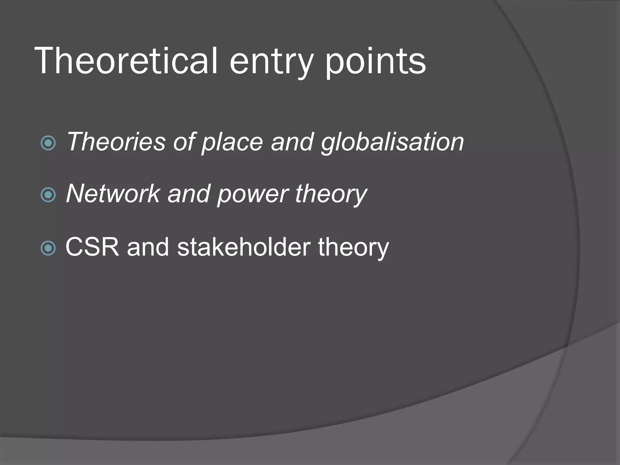 Theoretical entry points
!  Theories

of place and globalisation

!  Network

and power theory

!  CSR

and stakeholder theory

 