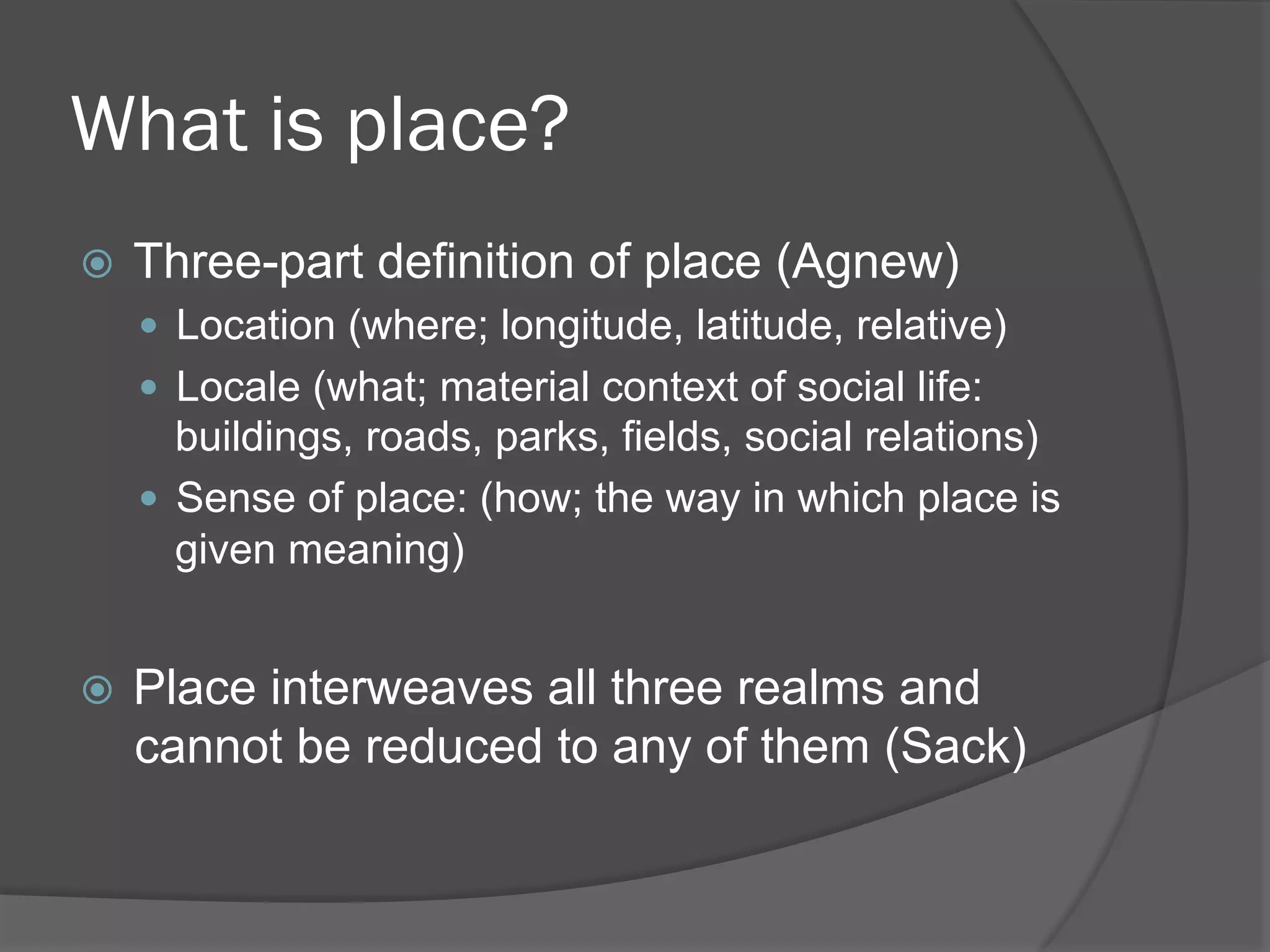 What is place?
! 

Three-part definition of place (Agnew)
"  Location (where; longitude, latitude, relative)
"  Locale (what; material context of social life:

buildings, roads, parks, fields, social relations)
"  Sense of place: (how; the way in which place is
given meaning)
! 

Place interweaves all three realms and
cannot be reduced to any of them (Sack)

 