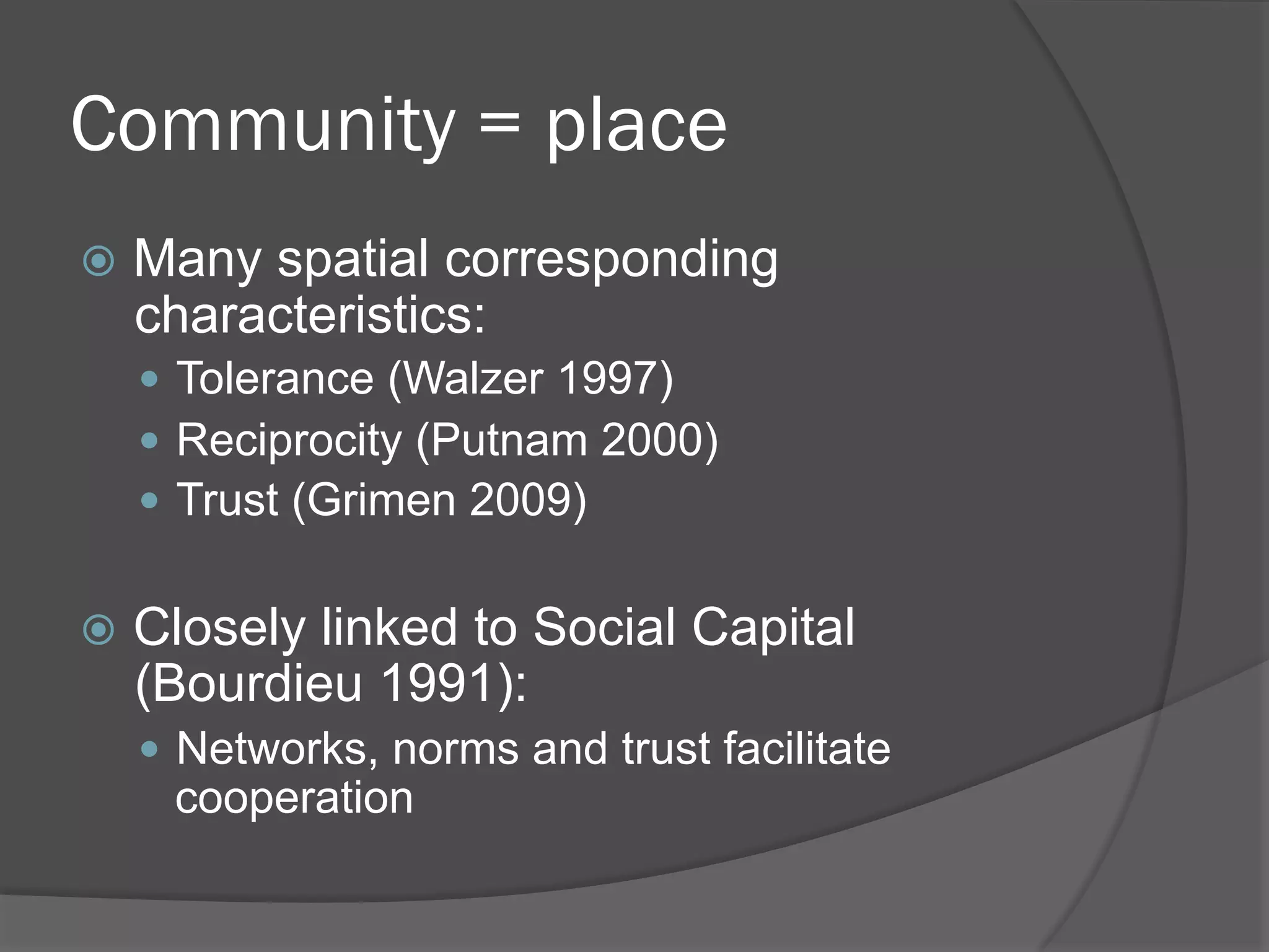 Community = place
!  Many

spatial corresponding
characteristics:
"  Tolerance (Walzer 1997)
"  Reciprocity (Putnam 2000)
"  Trust (Grimen 2009)

!  Closely

linked to Social Capital
(Bourdieu 1991):
"  Networks, norms and trust facilitate

cooperation

 