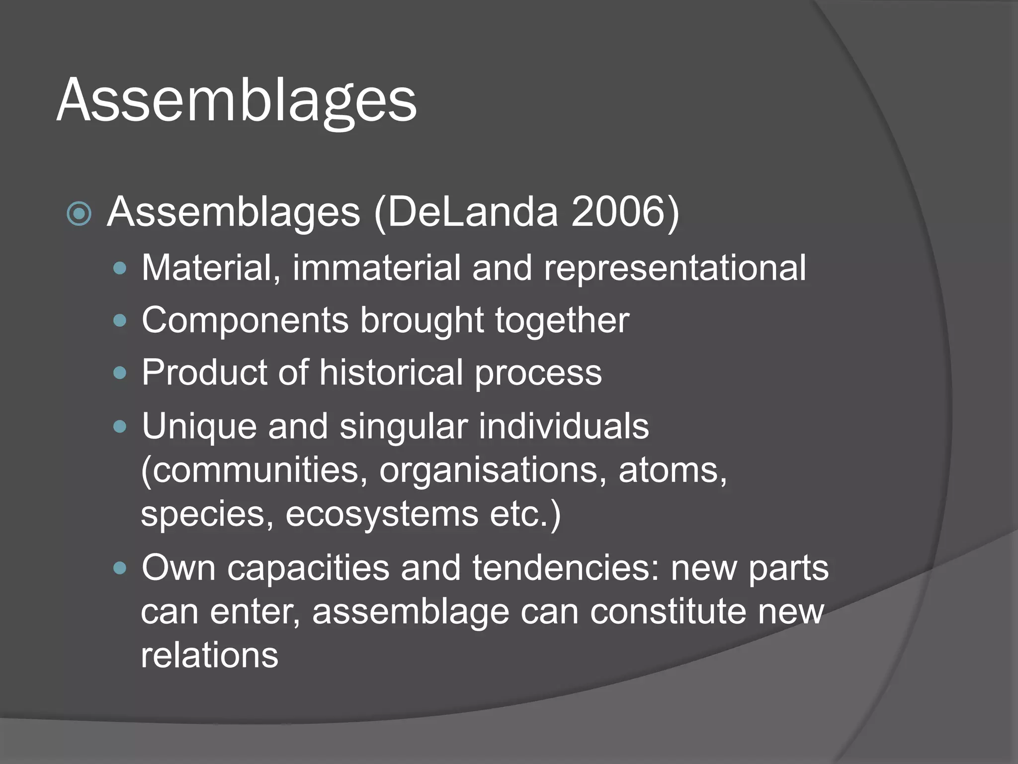 Assemblages
!  Assemblages

(DeLanda 2006)

"  Material, immaterial and representational
"  Components brought together
"  Product of historical process
"  Unique and singular individuals

(communities, organisations, atoms,
species, ecosystems etc.)
"  Own capacities and tendencies: new parts
can enter, assemblage can constitute new
relations

 