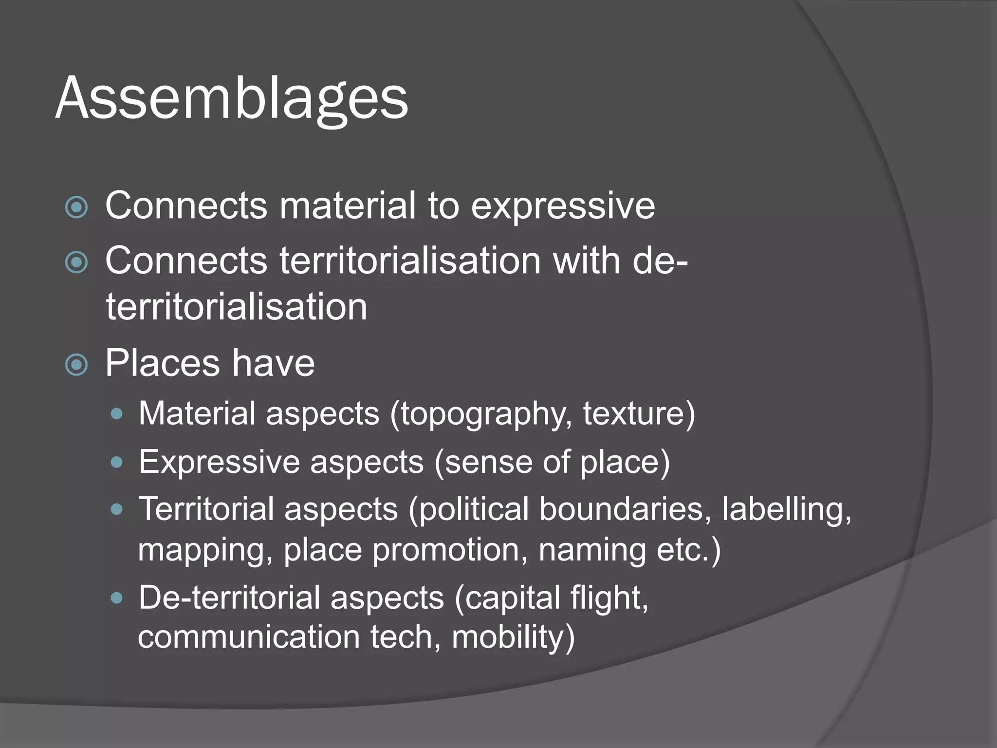 Assemblages
Connects material to expressive
!  Connects territorialisation with deterritorialisation
!  Places have
! 

"  Material aspects (topography, texture)
"  Expressive aspects (sense of place)
"  Territorial aspects (political boundaries, labelling,

mapping, place promotion, naming etc.)
"  De-territorial aspects (capital flight,
communication tech, mobility)

 