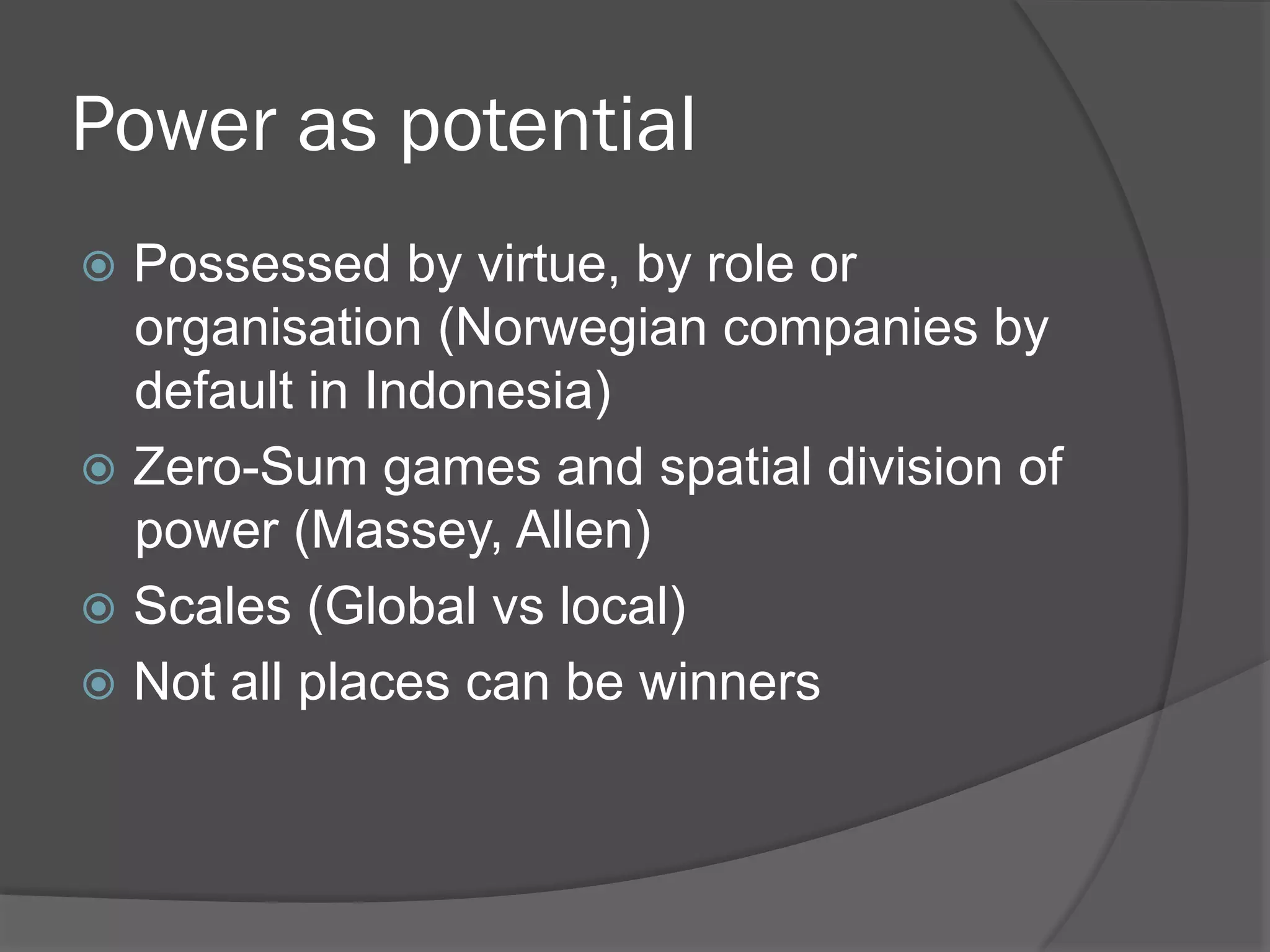 Power as potential
!  Possessed

by virtue, by role or
organisation (Norwegian companies by
default in Indonesia)
!  Zero-Sum games and spatial division of
power (Massey, Allen)
!  Scales (Global vs local)
!  Not all places can be winners

 