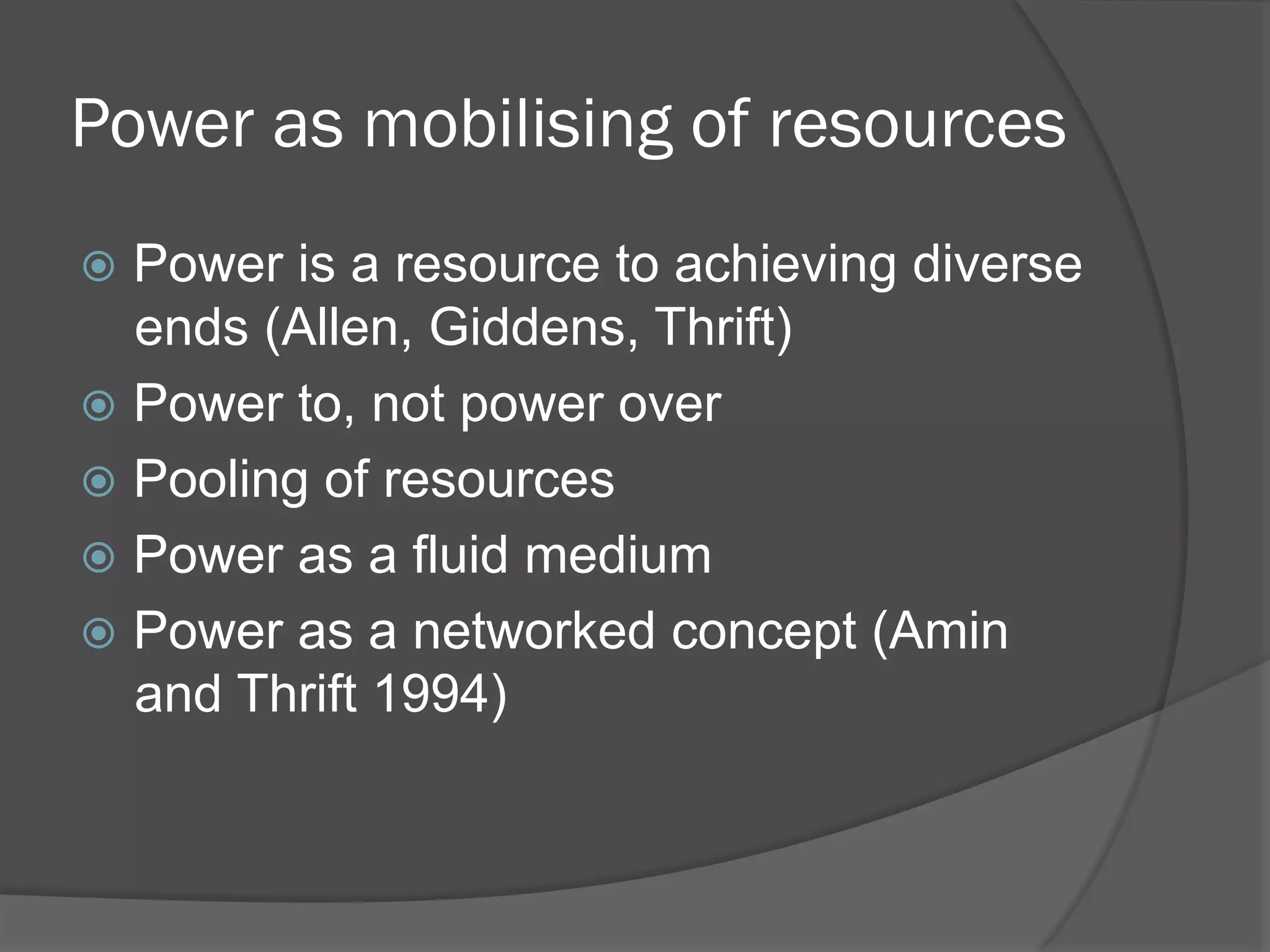 Power as mobilising of resources
!  Power

is a resource to achieving diverse
ends (Allen, Giddens, Thrift)
!  Power to, not power over
!  Pooling of resources
!  Power as a fluid medium
!  Power as a networked concept (Amin
and Thrift 1994)

 