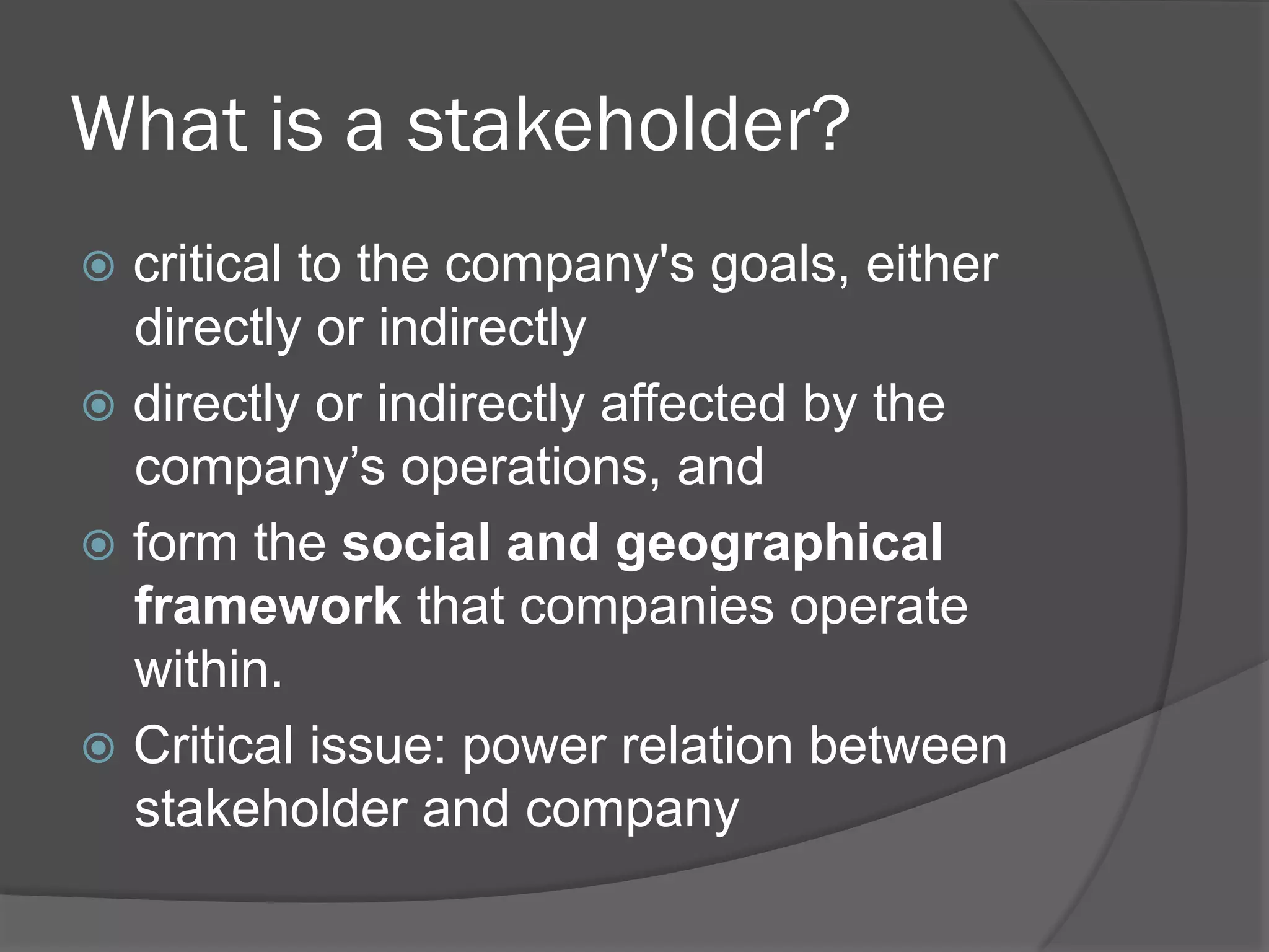 What is a stakeholder?
!  critical

to the company's goals, either
directly or indirectly
!  directly or indirectly affected by the
company’s operations, and
!  form the social and geographical
framework that companies operate
within.
!  Critical issue: power relation between
stakeholder and company

 