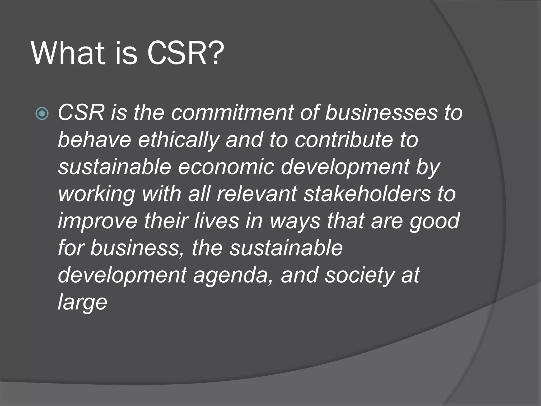 What is CSR?
!  CSR

is the commitment of businesses to
behave ethically and to contribute to
sustainable economic development by
working with all relevant stakeholders to
improve their lives in ways that are good
for business, the sustainable
development agenda, and society at
large

 