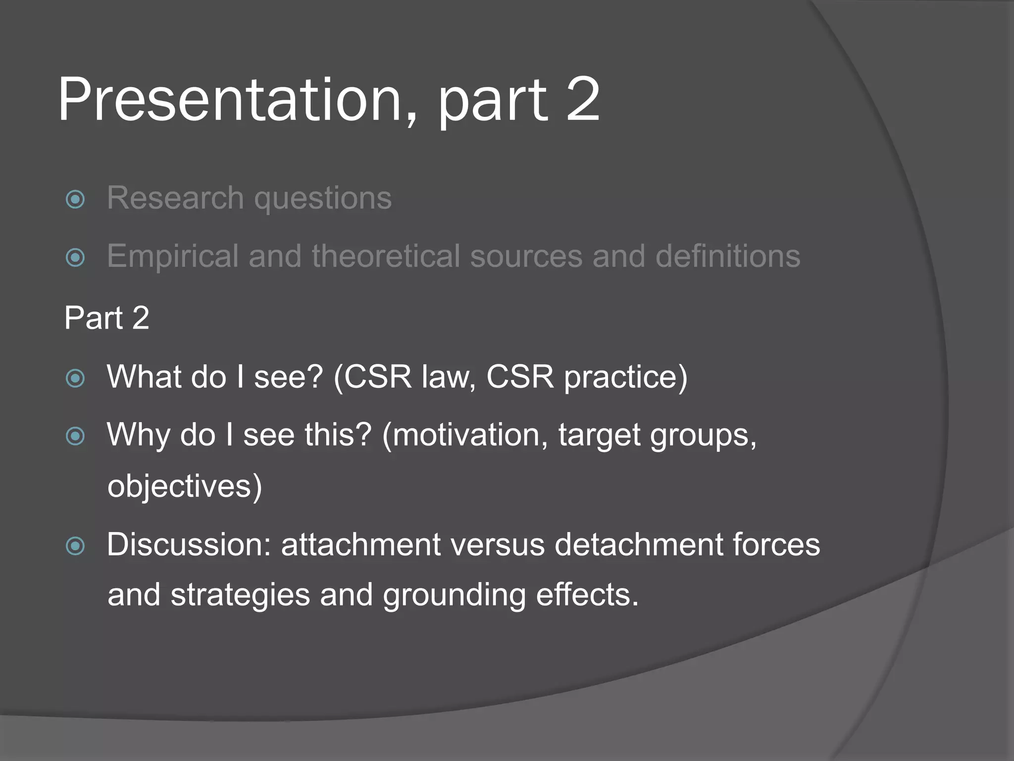 Presentation, part 2
! 

Research questions

! 

Empirical and theoretical sources and definitions

Part 2
! 

What do I see? (CSR law, CSR practice)

! 

Why do I see this? (motivation, target groups,
objectives)

! 

Discussion: attachment versus detachment forces
and strategies and grounding effects.

 