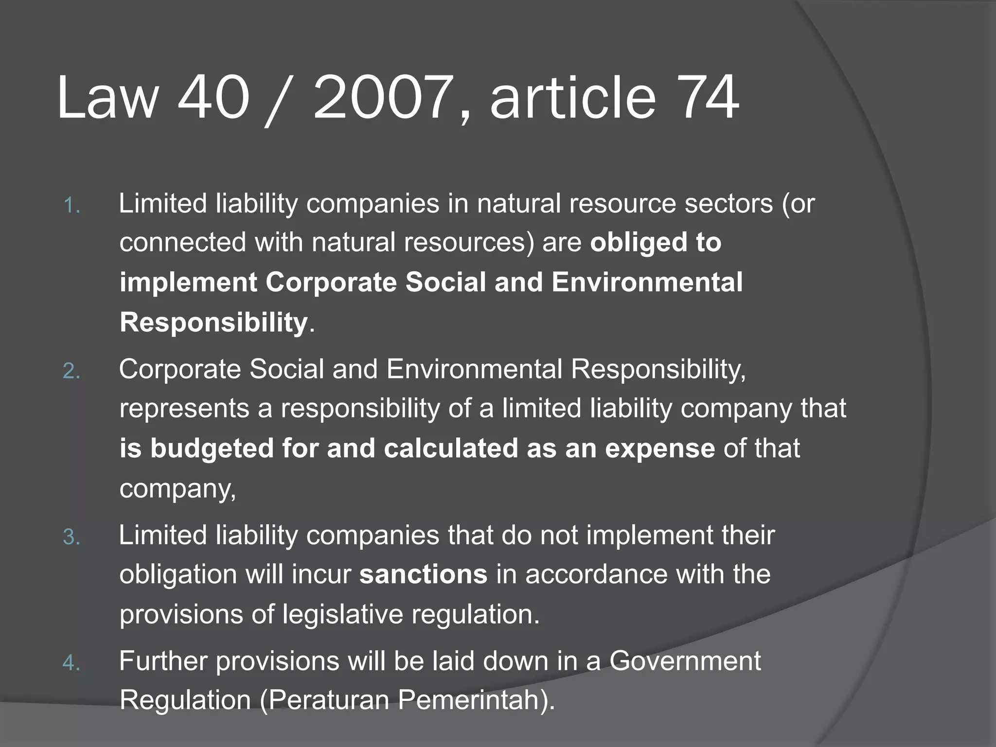 Law 40 / 2007, article 74
1. 

Limited liability companies in natural resource sectors (or
connected with natural resources) are obliged to
implement Corporate Social and Environmental
Responsibility.

2. 

Corporate Social and Environmental Responsibility,
represents a responsibility of a limited liability company that
is budgeted for and calculated as an expense of that
company,

3. 

Limited liability companies that do not implement their
obligation will incur sanctions in accordance with the
provisions of legislative regulation.

4. 

Further provisions will be laid down in a Government
Regulation (Peraturan Pemerintah).

 