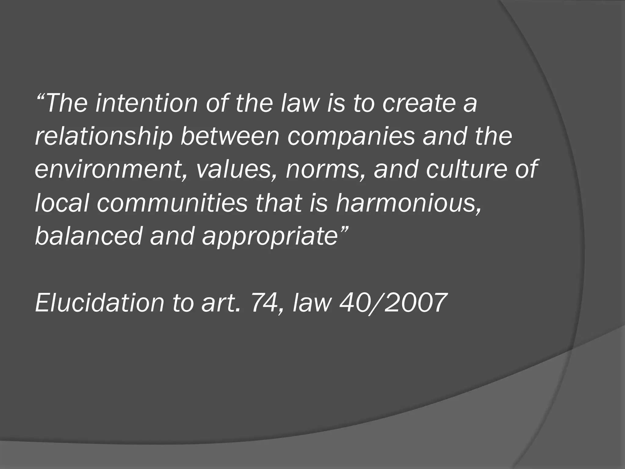 “The intention of the law is to create a
relationship between companies and the
environment, values, norms, and culture of
local communities that is harmonious,
balanced and appropriate”
Elucidation to art. 74, law 40/2007

 