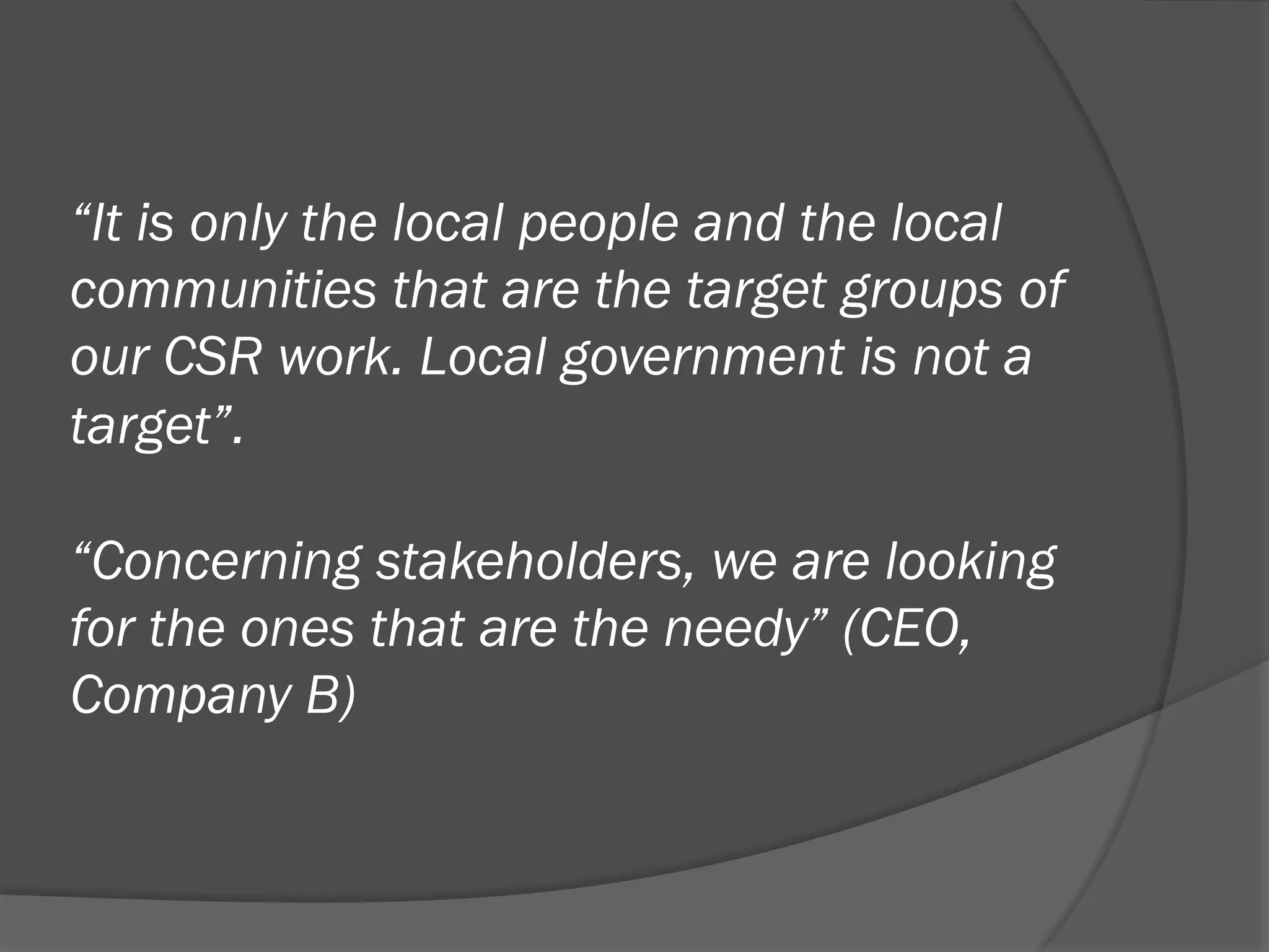 “It is only the local people and the local
communities that are the target groups of
our CSR work. Local government is not a
target”.
“Concerning stakeholders, we are looking
for the ones that are the needy” (CEO,
Company B)

 