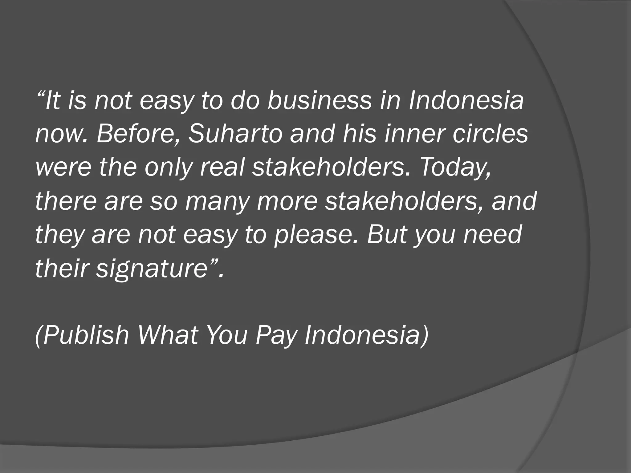 “It is not easy to do business in Indonesia
now. Before, Suharto and his inner circles
were the only real stakeholders. Today,
there are so many more stakeholders, and
they are not easy to please. But you need
their signature”.
(Publish What You Pay Indonesia)

 