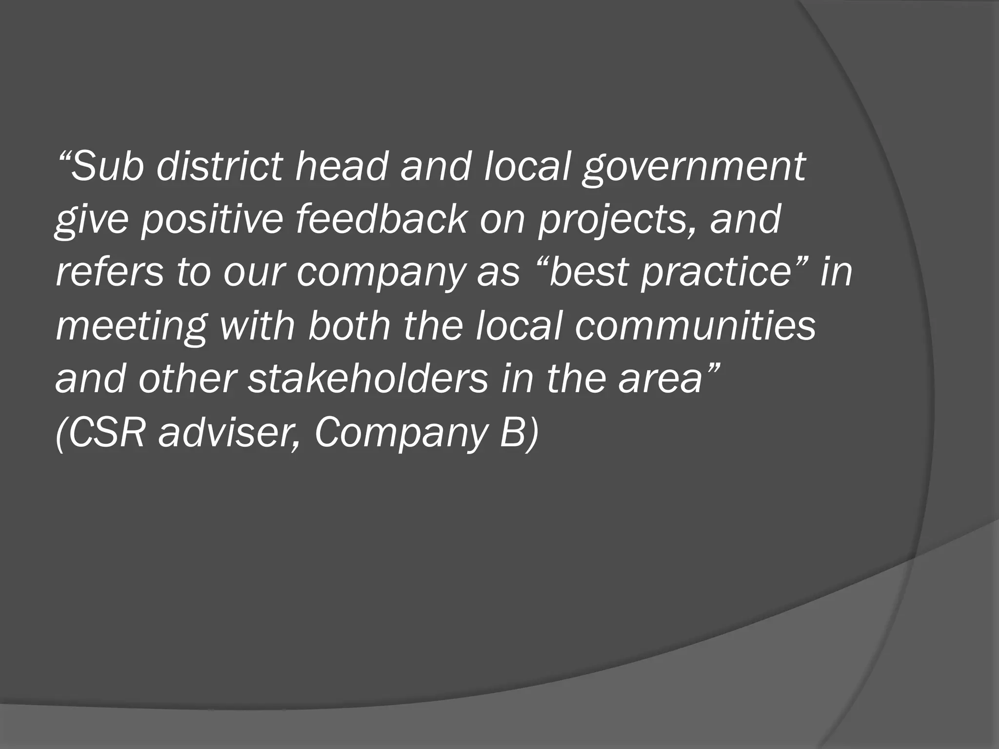 “Sub district head and local government
give positive feedback on projects, and
refers to our company as “best practice” in
meeting with both the local communities
and other stakeholders in the area”
(CSR adviser, Company B)

 