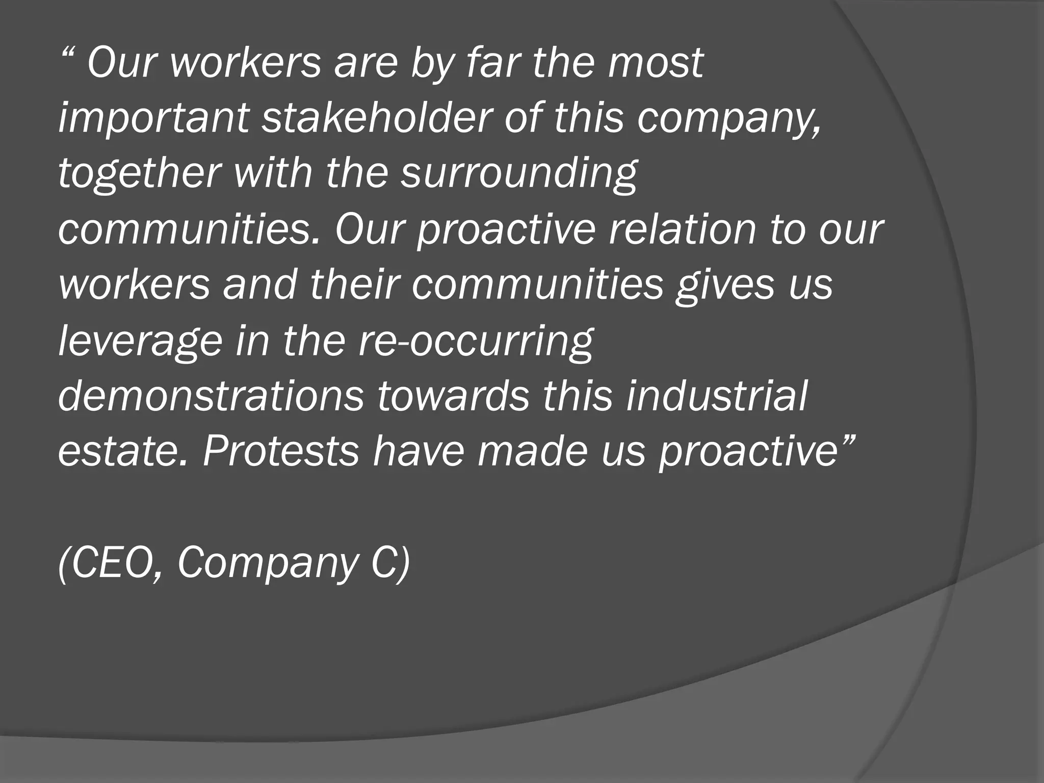 “ Our workers are by far the most
important stakeholder of this company,
together with the surrounding
communities. Our proactive relation to our
workers and their communities gives us
leverage in the re-occurring
demonstrations towards this industrial
estate. Protests have made us proactive”
(CEO, Company C)

 