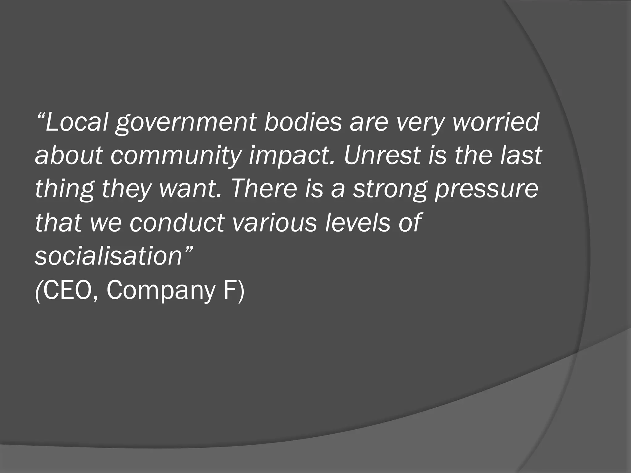 “Local government bodies are very worried
about community impact. Unrest is the last
thing they want. There is a strong pressure
that we conduct various levels of
socialisation”
(CEO, Company F)

 