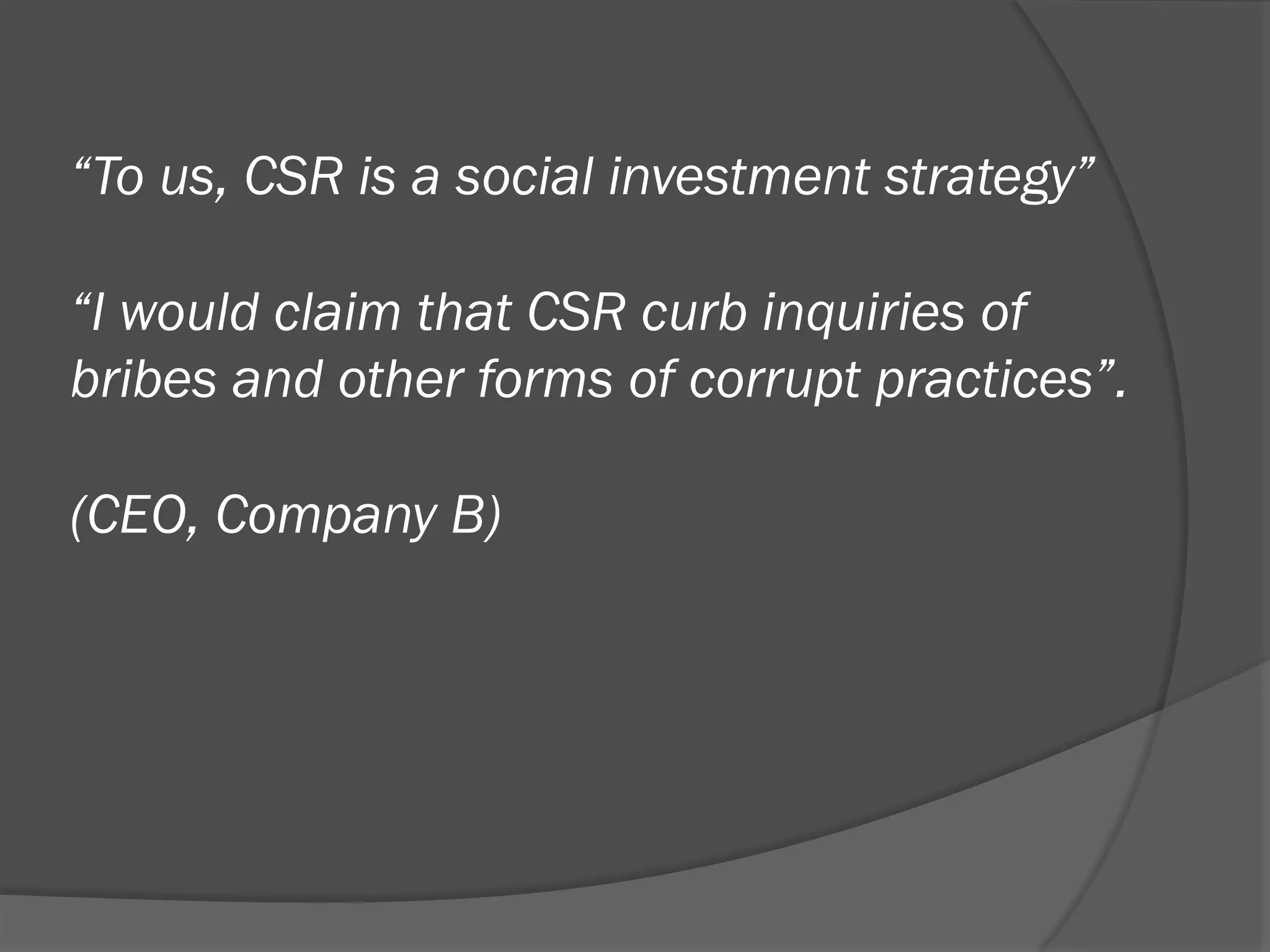 “To us, CSR is a social investment strategy”
“I would claim that CSR curb inquiries of
bribes and other forms of corrupt practices”.
(CEO, Company B)

 