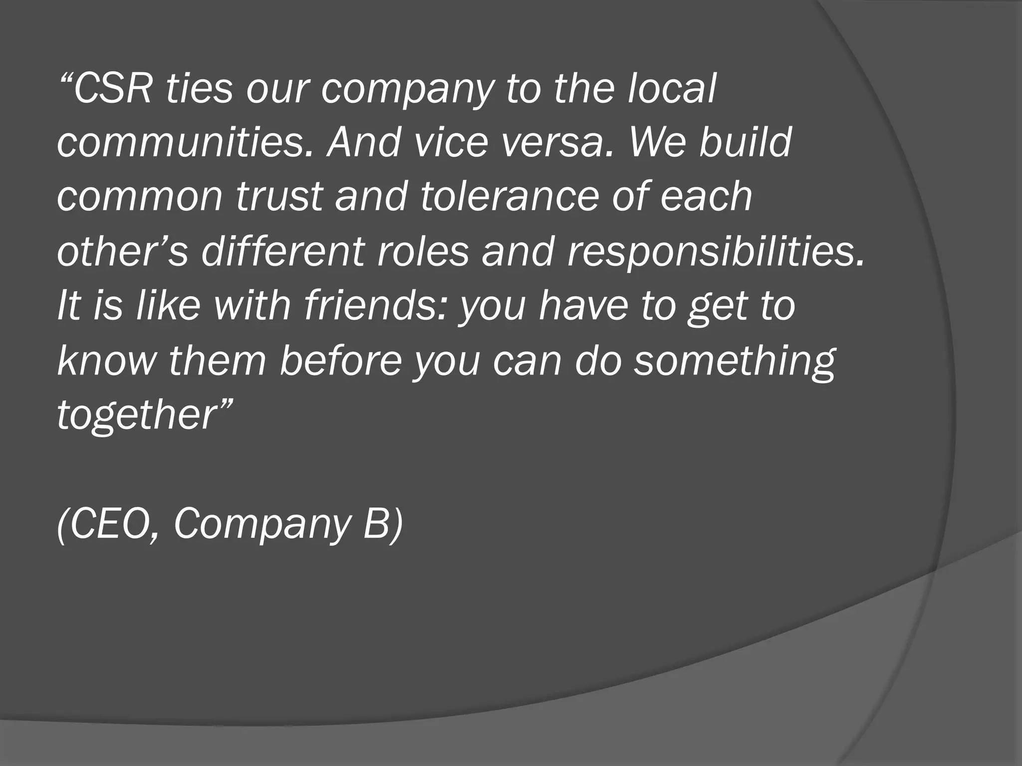 “CSR ties our company to the local
communities. And vice versa. We build
common trust and tolerance of each
other’s different roles and responsibilities.
It is like with friends: you have to get to
know them before you can do something
together”
(CEO, Company B)

 