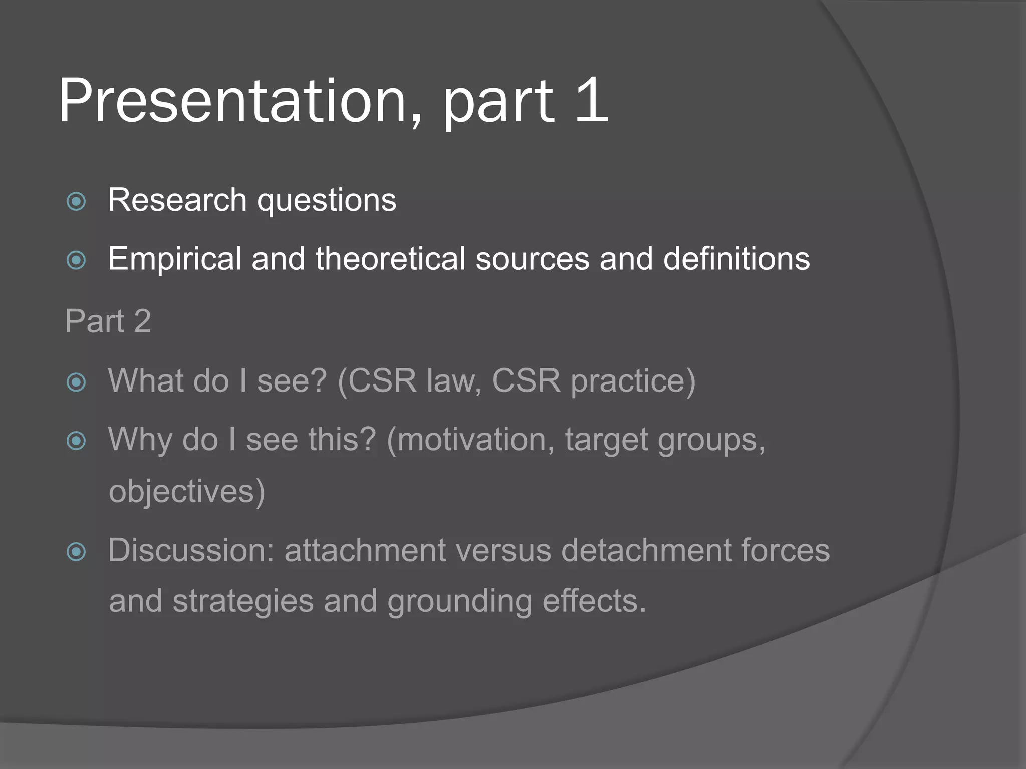 Presentation, part 1
! 

Research questions

! 

Empirical and theoretical sources and definitions

Part 2
! 

What do I see? (CSR law, CSR practice)

! 

Why do I see this? (motivation, target groups,
objectives)

! 

Discussion: attachment versus detachment forces
and strategies and grounding effects.

 